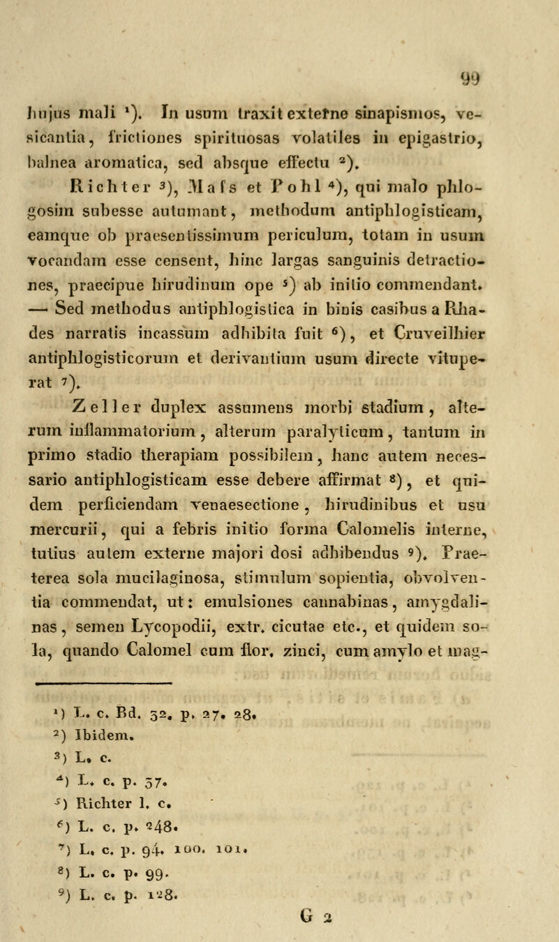 Jmjus mali *). Iji usum traxit extefne sinapismos, ve- sicantia, irictioues spiritnosas volatiles in epigastrio, balnea aromatica, sed al)Sf|ue eiYectu 2), Richter 3), Mafs et Fohl 4), qui malo plilo- gosim snbesse autumant, methodum antiphlogisticarn, eamque ob praesenlissijnum periculum, totam in usum vocandam esse censent, liinc largas sanguinis detractio- nes, praecipue biruclinum ope s) ab inilio comjnendant. — Sed methodus antipblogislica in binis casibus a RJia- des narratis incassum adhibita fuit 6), et Cruveilliier antiphlogisticorum et derivantium usum diiecte vitupe- rat 7), Z e 1J e r duplex assumens morbj stadium , alte- rum inilammatorium, alterum paralylicum, tantum in primo stadio therapiam possibilejn, hanc autem neces- sario antiphlogisticam esse debere affirmat 8), et qui- dem perficiendam venaesectione, hh-udinibus et usu mercurii, qui a febris initio forma Calomelis interne, tutius autem externe majori dosi adhibeudus 9). Prae- terea sola mucilaginosa, slimulum sopientia, obvolven- tia commendat, ut: eniulsiones cannabinas, ainygdali- nas, semen Lycopodii, extr. cicutae etc, et quidem so- la, quando Calomel cum flor, zinci, cumamylo et mag- ') L. c. Bd, 52. p. 27. 28. 2) Ibidem. 3) L. c. *) L. c. p. 57. s) Richter 1. c. e) L. c. p. 248. *) L. c. p. 94. 100. 101. 8) L. c. p. 99. 9) L. c. p. 12& G 2