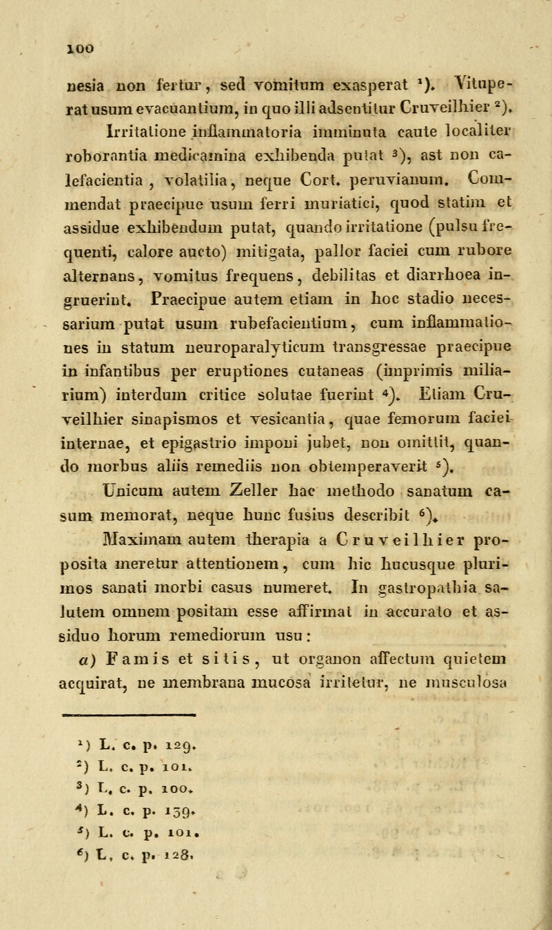 nesia non fertur, sed vomitnm exasperat *)♦ Yitupe- ratusum evacuantium, in quo illi adsentitur Cruveilhier 2). Irritatione inflammatoria imminuta caute localiler roborantia mecliVamina exhibenda pulat 3), ast non ca- lefacientia , volatilia, neque Cort. peruvianum. Com- mendat praecipue usuni ferri muriatici, quod statim et assidue exliibendum putat, quaudo irritatione (pulsufre- quenti, calore aucto) mitigata, palior faciei cum rubore alternans, vomitus frequens, debilitas et diarrhoea in- grueriut. Praecipue autem etiam in hoc stadio ueces- sarium putat usum rubefacientium, cum inflammalio- nes iu statum ueuroparalyticum transgressae praecipue in infantibus per eruptiones cutaneas (imprimis milia- rium) iuterdum critice solutae fueriut 4). Eliam Cru- veilhier sinapismos et vesicantia, quae femorum faciei iuternae, et epigastrio imponi jubet, nou omittit, quan- do morbus aliis remediis non obtemperaverit 5). Unicum autem Zeller hae methodo sanatum ea- sum memorat, neque hunc fusius describit 6)«. Maximam autem therapia a Cruveilhier pro- posita meretur attentionem, cum hic hucusque pluri- mos sanati morbi casus numeret. In gastropaihia sa- Jutem omuem positam esse affirmat in aecurato et as- siduo horum remediorum usu: a) Famis et sitis, ut organon affectum quietem aequirat, ue membrana mucosa irriletur, ne museulosa *) L. c. p. 129. 2) L, c. p. iou 3) L. c. p. 100. «) L. c. p. 159. *) L. c. p. 101.