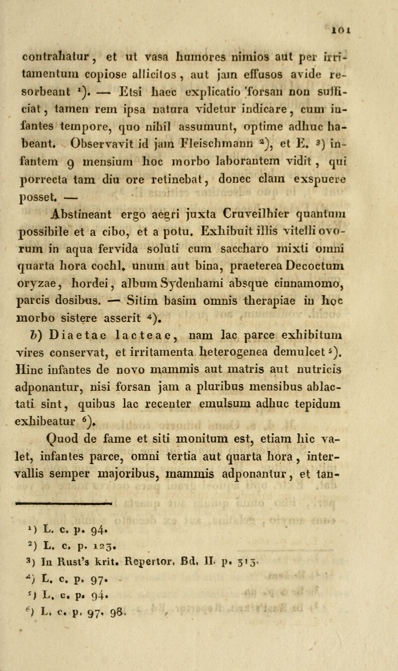 contrahatur, et ut vasa humorcs nimios aut per irri- tamentum copiose allicilos, aut jam effusos avide re- sorbeant *). — Etsi haec explicatio Torsan non sujfi- ciat, tamen rem ipsa natura videtur indicare, cum iu- fantes tempore, quo nihil assumunt, optime adlmc ha- beant. Observavit id jam Eleischmann a), et E. *) in- fantem 9 mensium hoc morbo laborantem vidit , qui porrecta tam diu ore retinebat, donec clam exspuere posset. — Abstineant ergo ae^ri juxta Cruveilhier quantum possibile et a cibo, et a potu. Exhibuit illis viteJli ovo- rum in aqua fervida soluti cum saccharo mixti omni quarta hora cochl» unum aut bina, praeterea Decoctum oryzae, hordei, album Sydenhami absque cinnamomo, parcis dosibus. — Sitim basim omnis therapiae in hoc morbo sistere asserit 4). &)Diaetae lacteae, nam lac parce exhibitum vires conservat, et irritamenta heterogenea demulcet5). Hinc infantes de novo mammis aut matris aut nutricis adponantur, nisi forsan jam a pluribus mensibus ablac- tati sint, quibus lac recenter emulsum adhuc tepidum exhibeatur 6). Quod de fame et siti monitum est, etiam hic va- let, infantes parce, omni tertia aut qnarta hora , inter- vallis semper majoribus, mammis adponantur, et tan- ») L. c. p. 94. 2) L. c. p. 123. 3) la Rust's krit. Repertor, Bd, II. p« 513 *) L. c. p. 97. ') L. c p. 94.