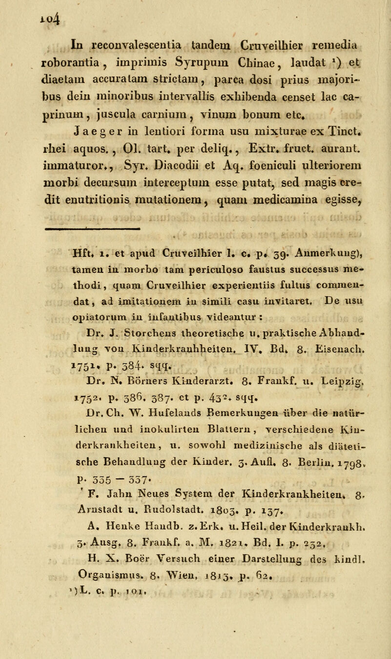 j.o4 In reconvalescentia tandetn Cruveilhier remedia roborantia , iinpriinis Syrupuin Cbinae, laudat *) et diaetam accuratain strictam, parca dosi prius majori- bus dein minoribus intervallis exhibenda censet lac ca- prinuin, juscula carnium ? vinum bouum etc. Jaeger in lentiori forma usu mixturae ex Tiuct. rhei aquos. , 01. tart. per deliq., Extr. fruct. aurant. iinmaturor., Syr. Diacodii et Acj. foeniculi ulteriorem morbi decursum iuterceptum esse putat, sed magis cre- dit enutritionis mutationem, cmam medicamina egisse, Hft. i. et apud Cruveilhier 1. c. p. 39. Anmerkuug), tamen iii morbo tam periculoso faustus successus me- thodi, quam Cruveilhier experientiis fultus commeu- dat, ad imitatiouem iu simili casu invitaret. De usu opiatorum iu iufautibus videautur : Dr. J. Storcbeus theoreti3che u. praktische Abhand- luug von Kinderkrauhheiten. IV. Bd. 8. Eisenach. 1751» P* 584- sqq, Dr, N. Borners Kinderarzt. 8. Frankf. u. Leipzig. 1752. p. 586. 387. ct p. 432, sqq. Dr. Ch. W. Hufelands Bemerkuugen iVber die natiir- licheu und inokulirten Blattern, verschiedene Kin- derkrankheiteu, u. sowohl medizinische als diateii- sche Behandluug der Kiuder. 3. Aufl, 8- Berlin. 1798» P- 555 - 557- ' F. Jahn Neues System der Kinderkrankheiten» 8- Arustadt u. Rudolstadt. 1803, p. 137. A, Henke Haudb. z. Erk, u. Heil. der Kinderkraukh. 5. Ausg. 8. Frankf. a. M. 1821. Bd. I. p. 232, H. X. Boer Versuch einer Darstellung de.s kindl. Orgauismus. 8» Wient 1813» p. 62.