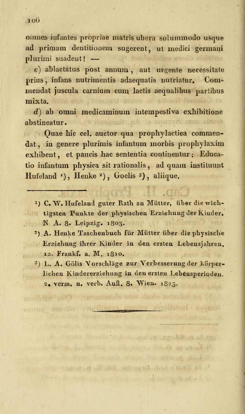 lOi) omnes infanies propriae matris ubera solummodo usque ad primam dentitionem sugerent, ut medici germani plurimi suadent! — c) ablactatus post annum, aut urgente neeessitat.e prius, iufans nutriinentis adaequatis nutriatur, Com- uiendat juscula carnium cum lactis aequalibus partibus mixta. d) ab omui medicaminum intempestiva exliibitione abstineatur. Quae hic cel. auctor qna prophylactica commen- dat, in genere plurimis infantum morbis prophylaxini exhibent, et paucis hac sententia continentur; Educa- tio infantum physica sit rationalis, ad quam instituunt Hufeland »), Henke 2), Goelis 3), aliique. *) C. W. Hufelaud guter Rath an Miitter, uber die wich- tigsten Puukte der physischeu Erziehung der Kiuder. N A. 8» Leipzig. 1803» 2) A. Heuke Taschenbuch fiir Miitter iiber die physische Erziehung ihrer Kinder in den ersten Lebensjahren, 12. Frankf. a. M. 1810. 3) L. A. Golis Yorschlage zur Verbesserung der korper- lichen Kiudererziehung in den ersten Lebeusperioden,