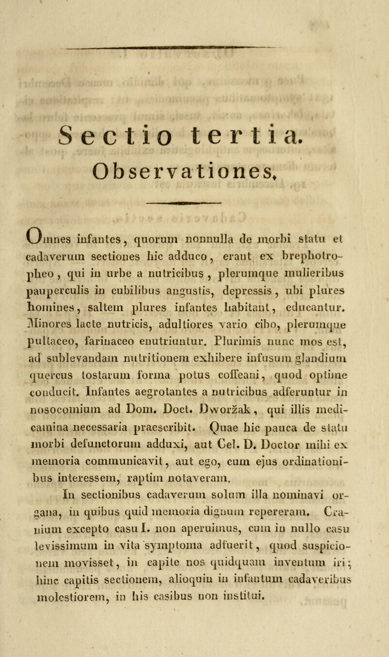 Sectio tertia. Observationes, Umnes infantes, quorum nonnu]]a de morbi stalu et cadaverum sectiones Iiic adduco, eraut ex brephotro- plieo , qui iu urbe a nutricibus , plerumque mulieribus pauperculis in cubilibus angustis, depressis , ubi plures homiues, saltem plures infantes Labitant, educantur. iUinores lacte nutricis, adultiores vario cibo, plerumque pultaceo, farinaceo enutriuntur. Plurimis nunc mos est, ad sublevandam nutritionem exhibere infusum glaudium quercus lostarum forma potus coffeani, quod optime conducil. Iiifantes aegrotantes a nutiicibus adferuntur in nosocomium ad Dom. Doct. Dworzak, qui illis medi- camina necessaria praescribit. Quae hic pauca de slatu morbi defunctorum adduxi, aut Cel.D. Doctor miiii ex memoria communicavit, aut ego, cum ejus ordinationi- bus interessem, raptim notaveiam. In sectionibus cadaveium solum illa nomiiiavi or- gana, 111 quibus quid memona dignum repereram. Cra- nium excepto casu I. non aperuimus, cum iu nullo casu levissiinum in vita symptoma adiuerit, quod suspicio- nem movisset, in capite nos quidquam inventum iri • Iiiuc capitis sectionem, alioquiu in infantum cadaveribus molestiorem, in his casibus non institui.