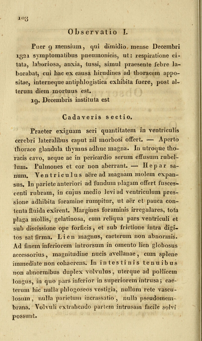 1<># Observatio I. Paer 9 mensiuin, qui dimidio mense Decembri i£>2i symptomatibus pneuinonicis, ut: respiratione ci- tata, lahoriosa, anxia, tussi, simnl praesente febre Ia~ borabat, cui hac ex causa hirudines ad thoracem appo- sitae, interneque antipblogistica exhibita fuere, post al- terum diem mortuus est. iq. Decembris instituta est Gadaveris sectio. Praeter exiguam seri quantitatem in ventriculis cerebri lateralibus caput nil morbosi offert. — Aperto tliorace glandula tbymus adhuc magna. In utrocjue tho- racis caTo, aeque ac in pericardio serum effusuin rubel- lunu Pulmones et cor non aberrant. — Hepar sa- num. Yentriculus aere ad maguam molem expan- sus, In pariete anteriori ad fundum plagam offert fusces- centi rubram, in cujus medio levi ad ventriculum pres- sione adhibita foramine rumpitur, ut aer et pauca con- lenta iluida exirent. MargineS foraminis irregulares, tota plaga mollis, gelatinosa, cum reliqua pars veutriculi et sub discissione ope forficis, et sub frictione intra digi- tos sat firma. Lien magnus, caeterum non abnonnis. Ad iinem inferiorem introrsum in omento lien globosus accessorius, magnitudine nucis avellanae, cum splene immediate non cohaerens. In i n t e s t i n i s t.e n u i b u s non abnormibus duplex volvulus, uterque ad pollicem longus, in quo pars inferior in superiorem intrusa ; cae- terum hic nulla phlogoseos vestigia, nullum rete vascu- losu-m, nulla parietum incrassatio , nulla pseudomem- brana. Volvuli extrahcndo partcrn intrusain facile solvi possunt.