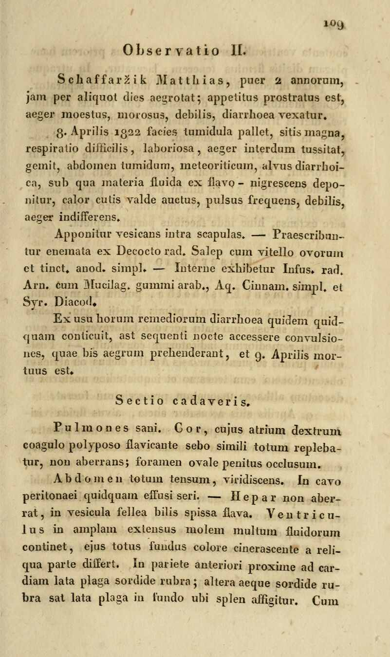 io9 0 h s e r v a t i o II. Schaffarzik Matthias, pucr 2 annorum, jam per aliquot dies aegrotat; appetitus prostratus est, aeger moestus, morosus, debilis, diarrhoea vexatur. g. Aprilis 1322 facies tumiduia pallet, sitismagna, respiratio diJHciJis, laboriosa, aeger interdum tussitat, gemit, abdomen tumidum, meteoriticuin, alvus diarrhoi- ca, sub qua materia ftuida ex fiavo - nigrescens depo- nitur, calor cutis valde auctus, pulsus frequens, debilis, aeger indiiferens. Apponitur vesicans intra scapulas. — Praescribun- tur eneinata ex Decocto rad. Salep cum vitello ovoruin et tinct* anod. simph — InterDe exhibetur Infus» rad» Arn. cum MuciJag. gummi arab., Aq. Ciuuam. simpl. et Syr. Diacod* Ex usu horum remediorum diarrhoea quidem quid- quam conticuit, ast seqnenti nocte accessere convulsio- nes, quae bis aegrum prehenderant, et g. Aprihs mor- tuus est» Sectio cadaveris. Pulmones sani. G o r , cujus atrium dextrum coagulo polyposo flavicante sebo simili totum repleba- tur, non aberrans; foramen ovale penitus occlusum. Abdomen totum tensum, viridiscens. In cavo peritonaei quidquam effusi seri. — Hepar non aber- rat, in vesicuia fellea bilis spissa flava. V e n t r i c u- lus in amplam extensus molem multum fluidorum continet, ejus totus fundus colore cinerascente a reli- qua parte differt. In pariete anteriori proxime ad car- diam lata plaga sordide rubra; altera aeque sordide ru- bra sat lata plaga in fundo ubi splen affigitur. Cum