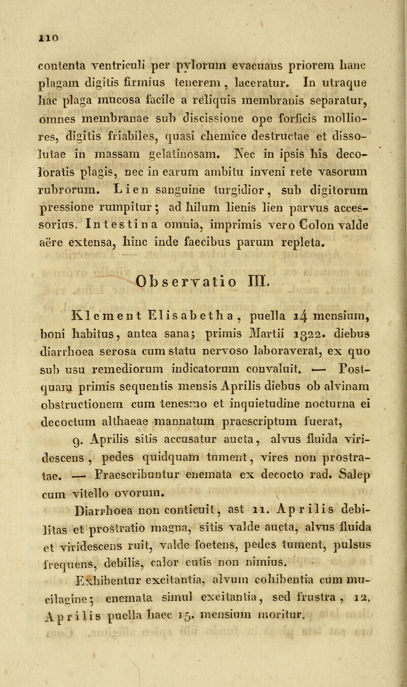 contenta Yentrieuli per pylorum evacuaus priorem hane plagam digitis firmius tenerem , laceratur. In utraque hac plaga mucosa facile a reliquis membranis separatur, omnes meinbranae sub discissione ope forficis mollio- res, digitis friabiles, quasi chemice destructae et disso- jutae in massam gelatinosam. Nec in ipsis his deco- loratis plagis, nec in earum ambitu inveni rete vasorum rubrorum. L i e n sanguine turgidior , sub digitorum pressione rumpitur; ad hilum lienis lien parvus acces- sorins. Intestina omnia, imprimis vero Colon valde aere extensa, Iiinc inde faecibus parum repleta. Observatio III. KlementElisabetha, puella i4 mensium, boni habitus, antea sana; primis Martii 1322. diebus diarrhoea serosa cum statu nervoso laboraverat, ex quo sub usu remediorum indicatorum convaluit» — Fost- ciuara primis sequentis mensis Aprilis diebus ob alvinam obstructionem cum tenesmo et inquietudine nocturna ei clecoctum althaeae mannatum praescriptum fuerat, g» Aprilis sitis accusatur aucta, alvus fluida viri- descens , pedes quidquam tument, vires non prostra- tae. —' Praescribuntur enemata ex decocto rad» Salep cum vitello ovorum. Diarrhoea non conticuit, ast 11. Aprilis debi- litas et prostratio magna, sitis vaJde aucta, alvus fluida et viridescens ruit, valcle foetens, pedes tument, pulsus frequens, debilis, calor cutis non nimius. Exhibentur excitantia, alvum cohibentia cum mu- cilasine*, enemata simul excitantia, sed frustra , 12, Aprilis puella haec 15. mensium moritur.