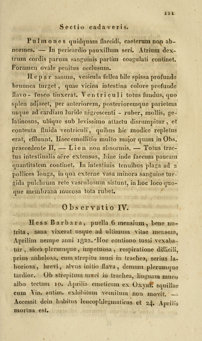 F u 1 m o n c s quidquam ilaccidi, caetcrum non ab- normes. — In pericardio pauxillum seri. Atrium dex- trum cordis parum sangufnfs partim coaguiati continet. Foramen ovale penitus occlusum. JI e p a r sanum, vesicula fellea bile spissa profunde brunnea turget , quae vicina mtestina colore profunde flavo - fusco tinxerat. V e n t r i c u 1 i totus fundus, quo spleti adjacet, per anteriorem, posterioremque parietem usque ad cardiam hiride nigrescenti - ruber, mollis, ge- latinosus, ubique sub levissimo attactu disrumpitur, et contenta fluida ventriculi, quibus hic modice replelus erat, effiuunt. Ilaecemoliitio multo major quam in Obs. praecedente II. — Lien non abnormis. — Tolus trac- tus intestinalis acre extensus, Linc inde faecum paucam quantitatcm continet, In intestiuis tcnuibus plaga ad 2 pollices ]ouga, in qua extcrne vasa minora sanguine tur- gida pulcbrum rete vasculosum sistunt, iuhoc locoouo- que membrana mucosa tota rul)et. 0 b s e r v a t i 0 IV» II e s s B a r b a r a , puella 6 mensium , bene nu- trita, sana vixerat usque ad uliimum vitae mensem, Aprilim nempe anni 1322. *Moc continuo tussi vexaba- tur , sicca plcrumque , impetuosa , respiratione difficili, prius anbelosa, cum sirepitu muci in trachea, serius ]a- boriosa , brevi, alvus initio ilava , demum plerumque tardior. Ob strepitum muci in trachea, linguam muco atbo tcctam 10, Apriiis emcticum ex Oxynf. squiUae cum Yin. antim. exhii)iium voinilnm non movit — Accessit dein habilus leucopbleginalicus et 24. April^ mortua est.
