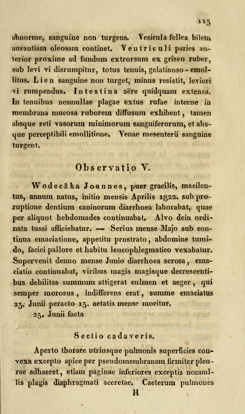 abnorme, sanguine non turgens. Vesicula fellea bilem aurantiam oleosam eontinet. Ventriculi paries an- terior proxime ad fundum extrorsum ex griseo ruber, sub levi vi disrumpitur, totus tenuis, gelatinoso - emol- litus. Lien sauguine non turget, minus resistit, leviori vi rumpendus. Intestina aere quidquam extensa. In tenuibus nonnullae plagae extus rufae interne in membrana mucosa ruborem diffusum exhibent, tamen absque reti vasorum minimorum sanguiferorum, et abs- que perceptibili emollitioue, Venae mesenterii sanguine turgent. Obs ervatio V. Wodeczka Joannes, puer gracilis, macilen- tus, annum natua, initio mensis Aprilis 1322. sub pro- ruptione dentium caninorum diarrhoea laborabat, quae per aliquot hebdomades continuabat. Alvo dein ordi- nata tussi afficiebatur. — Serius mense Majo sub con- tinua emaciatione, appetitu prostrato, abdomine tumi- do, faciei pallore et habitu leucophlegmatico vexabatur. Supervenit denuo mense Junio diarrhoea serosa, ema- ciatio continuabat, viribus magis magisque decrescenti- bus debilitas summum attigerat culmen et aeger , qui semper morosus, indifferens erat, summe emaciatus 25. Junii peracto 15. aetatis mense moritur. 25» Junii facta Sectio cadaveris. Aperto thorace utriusque pulmonis superficies con- vexa excepto apice per pseudomembranam firmiter pleu- rae adhaeret, etiam paginae inferiores exceptis nonnul- lis plagis diaphragmati accretae. Caeterum pulmones H