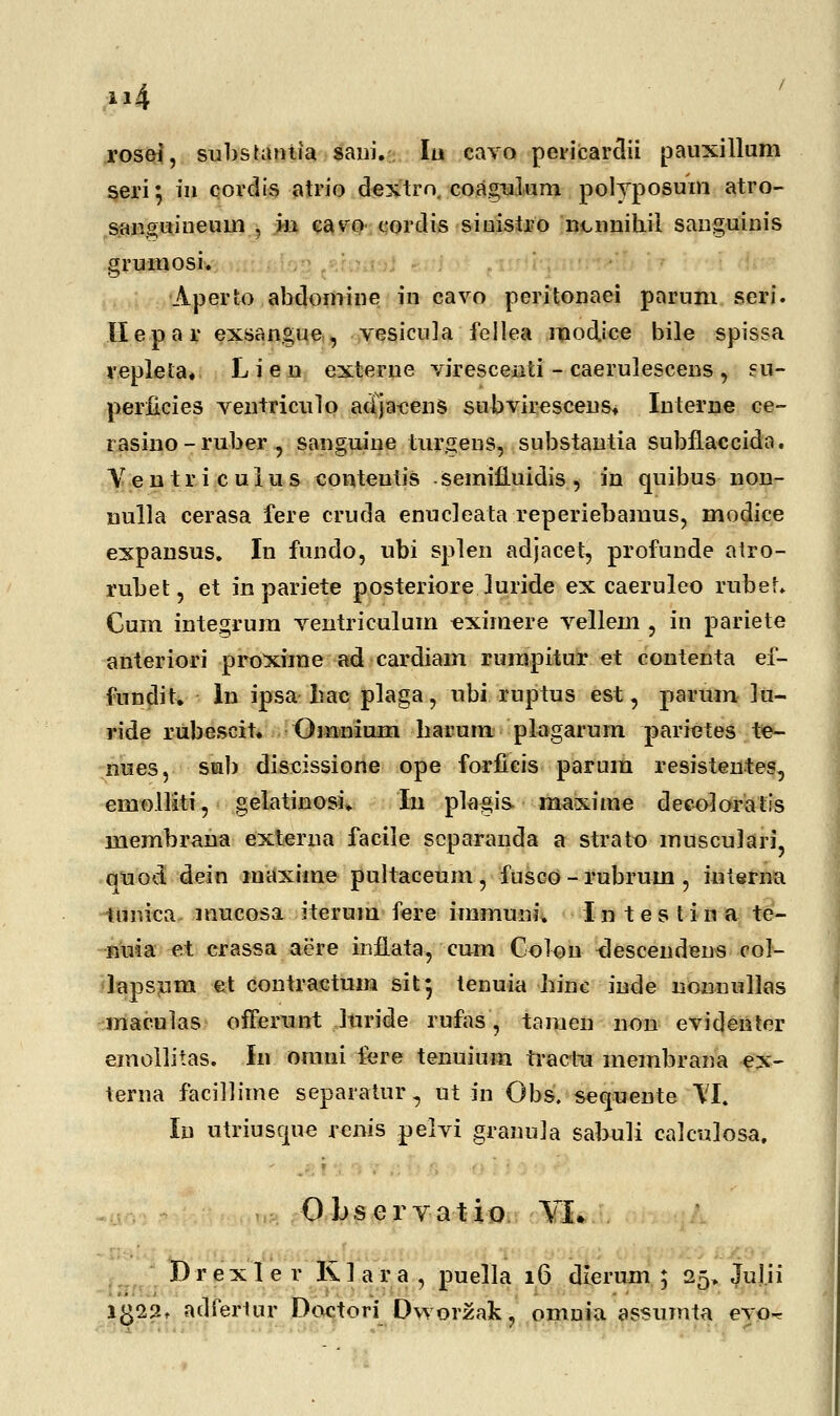 j»4 rosei, subsuunia sani. Iu eavo pericarciii pauxillum seri 5 in cordis atrio dextro, coagulum polyposum atro- saiiguineum , in cavro cordis siuistro ncnnihil sanguinis grumosi. Aperto abdomine in cavo peritonaei parum seri. Ilepar exsangue, vesicula fellea modice bile spissa replela. L i e n externe virescenti - caerulescens , eu- perficies ventriculo adjacens subvireseens. Interne ce- rasino-ruber , sanguine lurgens, substantia subflaccida. Y e n t r i c u I u s conteutis semifluidis , iu quibus non- nulla cerasa fere cruda enucleata reperiebamus, modice expansus. Iu fundo, ubi splen adjacet, profunde atro- rubet, et in pariete posteriore Juride ex caeruleo rubef. Cum integrum ventriculum -eximere vellem , in pariete anteriori proxirae ad cardiam rurapitur et contenta ef- fundit. In ipsa hac plaga, ubi ruptus est, parum lu- ride rubescit. Oranium barum plagarum parietes te- nues, sub dississione ope forficis parura resistentes, emolliti, gelatinosi. Iu plagis maxime deeoloratis membraua externa facile scparanda a strato musculari, quod dein maxirae pultaceum, fusco - rubrum , interna tunica mucosa iterura fere immuiu*. Intestina te- ■nuia et crassa aere iuflata, cum Golon <lescendens col- lapsum et contractum sit} tenuia hinc inde nonuullas maculas offerunt Juride rufas, tamen non evidenter emollitas. In ornni lere tenuium tractu membrana ex- terna facillime separatur, ut in Obs. sequente \I. Iu utriusque renis petvi granula sabuli calculosa, Obseryatio YL Dr ex1e r KI a r a , puella 16 dierum ; 25. Juj.ii i£22, aclfertur Doctori Dvyorzak, omnia assumta evo-r