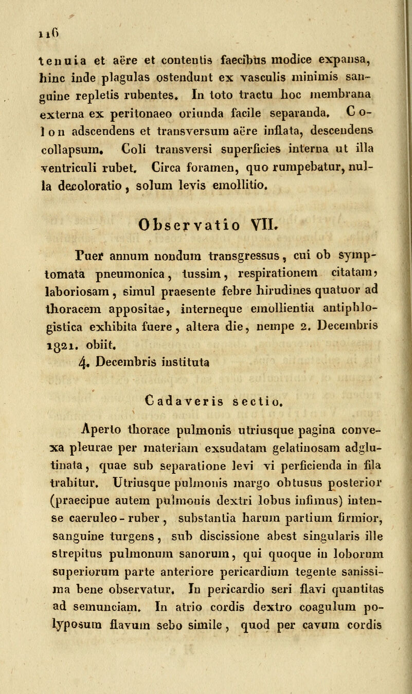 tenuia et aere et conteutis faecibtis modice expansa, hinc inde plagulas osteudunt ex vasculis mininiis san- guine repletis rubentes» In toto tractu hoc membrana externa ex peritonaeo oriunda facile separauda, C o- ] o n adscendens et trausversum aere infLata, descendens collapsum, Coli transversi superficies interna ut illa ventriculi rubet. Circa foramen, quo rumpebatur, nul- la decoloratio, solum levis emollitio, Observatio VIL Tuef annum nondum transgressus, cui ob symp- tomata pneumonica, tussim, respirationem citatam? laboriosam, simul praesente febre hirudines quatuor ad thoracem appositae, interneque emollientia antiphlo- gistica exhibita fuere, altera die, nempe 2. Decembris 1321. obiit. 4« Decembris iustituta Cadaveris sectio. Aperto thorace pulmonis utriusque pagina conve- xa pleurae per materiam exsudatam gelatinosam adglu- tinata, quae sub separatione levi vi perficiencla in fila trahitur, Utriusque pulmonis margo obtusus posterior (praecipue autem pulmouis dextri lobus infimus) iuten- se caeruleo - ruber , substanlia harum partium firmior, sanguine turgens, sub discissione abest singularis ille strepitus pulmonnm sanorum, qui quoque iu loborum superiorum parte anteriore pericardium tegente sanissi- ma bene observatur, In pericardio seri fLavi quantitas ad semunciam. In atrio cordis dextro coagulum po- lyposum fLavum sebo simile, quod per cavum cordis