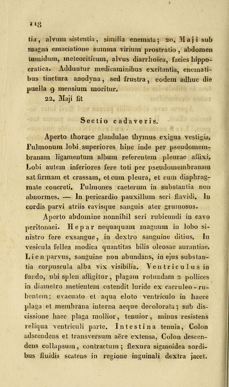 tia, alvuin sistentfa, similia enemata; 20. Majisub magna emaciatione summa virium pr-ostratio , abdomen tumidum, meteoriticum, alvus diarrhoica, facies hippo- cratica. Adduntur medicaminibus excitantia, enemati- bus tiuctura anodyna, sed frustra, eodem adhuc die puella 9 mensium moritur. 22„ Maji fit Sectio cadaveris* Aperto thorace glandulae thymus exigua vestigia, Pulmonum lobisuperiores hinc inde per pseudomem- branam ligamentum album referentem pleurae ailixi. Lobi aulem inferiores fere toti per pseudomembranam satfirmam et crassam, etcum pleura, et cum diaphrag- mate concreti. Pulmones caeterum in substantia non abnormes. — ln pericardio pauxillum seri fLavidi* In cordis parvi atriis caviscjue sanguis ater grumosus. Aperto abdomine nonnihil seri rubicundi iu cavo peritonaei. Hepar nequaquani inagnum in lobo si- nistro fere exsangue, in dextro sanguine ditius. ln vesicula fellea modica quantitas bilis oleosae aurantiae. Lien parvus, sanguine non abundans, in ejus substan- tia corpuscula alba vix visibiiia. Yentr icu 1 u s in fundo, ubi splen afngitur, plagam rotundam 2 pollices in diamelro metientem ostendit luride ex caeruleo - ru~ bentem: evacuato et aqua eloto ventriculo in hacce plaga et membrana interna aeque decolorata; sub dis- cissione haec plaga mollior, tenuior, minus resistens reliqua ventriculi parte. Intestina tenuia, Colon adscendens et trausversuin aere extensa, Golon descen- dens collapsuin, contractum; fLexura sigmoidea sordi- bus iluidis scateus in regione inguinaii dextra jacet.