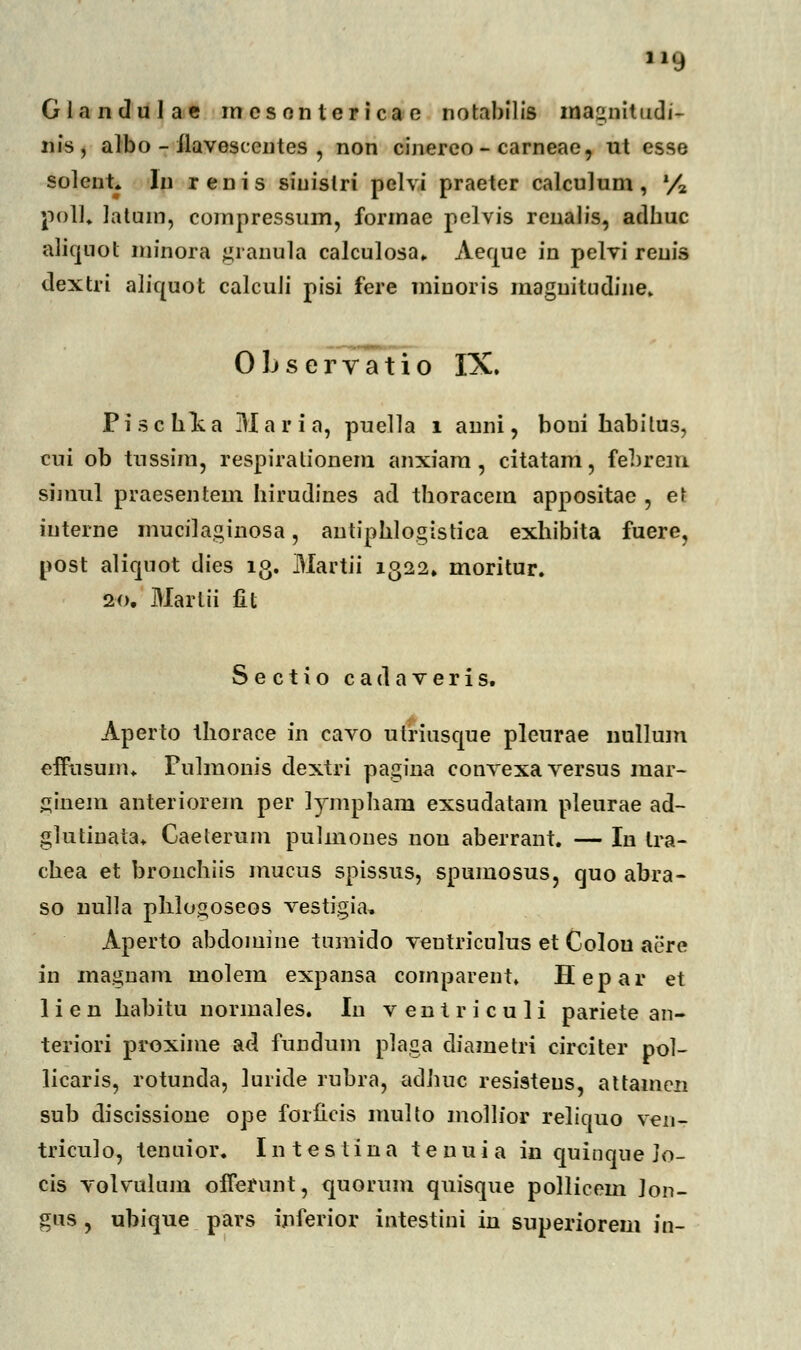 Glandulne incsonlericac notabilis mac»nitudi- nis, albo - llavesccntes , non cinereo - carneae, ut esse solent. In renis siuislri pelvi praeter calculum, % poU, Jatum, compressum, formae pelvis renalis, adlmc aliquot minora granula calculosa» Aeque in pelvi reuis dextri aliquot calcuJi pisi fere miuoris raaguitiidiiie» Observatio IX. Pischlia Maria, puella 1 anni, boui habilus, cui ob tnssim, respirnlionem nnxinm , citatam, febrem simul praesentem hirudines nd thorncem nppositae , et iuterne mucilaginosa, antiphlogistica exhibita fuere, post aliquot dies 13. Martii 1322. moritur. 20. Marlii fit Sectio cadaveris. Aperto thorace in cnvo ulriusque pleurne nullum effusunn Fulmonis dextri pagina convexa versus mnr- ginem nnteriorem per lympham exsudatnm pleurne nd- glutinata* Cnelerum pulmones nou nberrnnt. — In tra- chen et bronchiis mucus spissus, spumosus, quo abra- so nulla phlogoseos vestigia, Aperto abdomine tumido veutriculus et Colou aere in magnam molera expansa comparent. Hepar et lien habitu normaies. Iu ventriculi pariete an- teriori proxime ad fundum plaga diametri circiter pol- licaris, rotunda, luride rubra, ndhuc resisteus, nttnmcn sub discissione ope foriicis multo mollior reliquo ven- triculo, tenuior. I n t e s t i n n tenuia in quinque Jo- cis volvulum offerunt, quorum quisque pollicem Jon- gus , ubique pars inferior intestini in superiorem in-