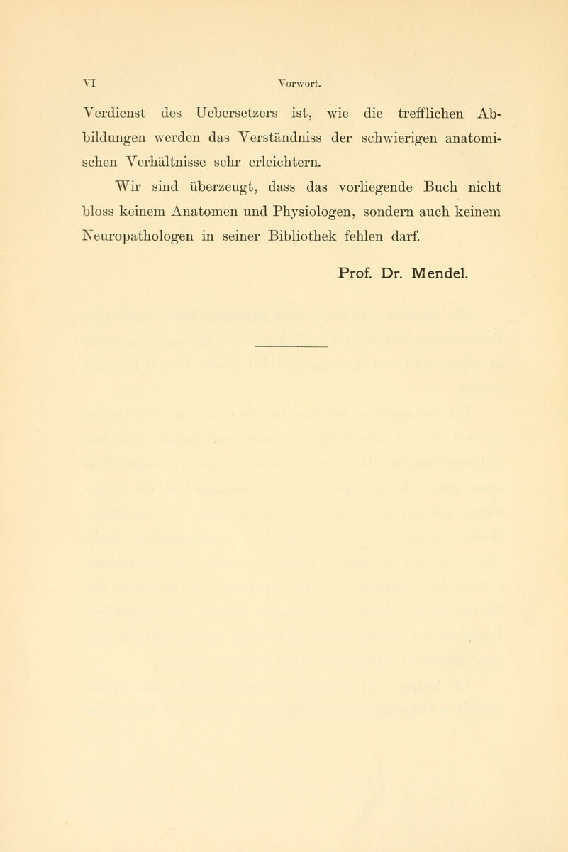 Verdienst des Uebersetzers ist, wie die trefflichen Ab- bildungen werden das Verständniss der schwierigen anatomi- schen Verhältnisse sehr erleichtern. Wir sind überzeugt, dass das vorliegende Buch nicht bloss keinem Anatomen und Physiologen, sondern auch keinem Neuropathologen in seiner Bibliothek fehlen darf. Prof. Dr. Mendel.