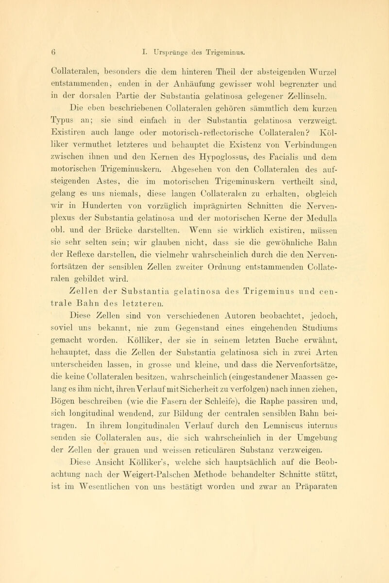 CoUateralen, besonders die dem hinteren Theil der absteigenden Wurzel entstammenden, enden in der Anhäufung gewisser wohl begrenzter imd in der dorsalen Partie der Substantia gelatinosa gelegener Zellinseln. Die eben beschriebenen CoUateralen gehören sämmtlich dem kurzen Typus an; sie sind einfach in der Substantia gelatinosa verzweigt. Existirßn auch lange oder motorisch-reflectorische CoUateralen? Köl- liker vermuthet letzteres und behauptet die Existenz von Verbindungen zwischen ihnen und den Kernen des Hypoglossus, des Facialis und dem motorischen Trigeminuskern. Abgesehen von den CoUateralen des auf- steigenden Astes, die im motorischen Trigeminuskern vertheilt sind, gelang es uns niemals, diese langen CoUateralen zu erhalten, obgleich wir in Hunderten von vorzüglich imprägnirten Schnitten die Nerven- plexus der Substantia gelatinosa und der motorischen Kerne der Medulla obl. und der Brücke darstellten. Wenn sie wirklich existiren, müssen sie sehr selten sein; wir glauben nicht, dass sie die gewöhnliche Bahn der Reflexe darstellen, die vielmehr wahrscheinlich durch die den Nerven- fortsätzen der sensiblen Zellen zweiter Ordnung entstammenden CoUate- ralen gebildet wird. Zellen der Substantia gelatinosa des Trigeminus und cen- trale Bahn des letzteren. Diese Zellen sind von verschiedenen Autoren beobachtet, jedoch, soviel uns bekannt, nie zum Gegenstand eines eingehenden Studiums gemacht worden. Kölliker, der sie in seinem letzten Buche erwähnt, behauptet, dass die Zellen der Substantia gelatinosa sich in zwei Arten unterscheiden lassen, in grosse und kleine, und dass die Nervenfortsätze, die keine CoUateralen besitzen, wahrscheinlich (eingestandener Maassen ge- lang es ihm nicht, ihren Verlauf mit Sicherheit zu verfolgen) nach innen ziehen. Bögen beschreiben (wie die Fasern der Schleife), die Baphe passiren und, sich longitudinal wendend, zur Bildung der centralen sensiblen Bahn bei- tragen. In ihrem longitudinalen Verlauf durch den Lemniscus internus senden sie CoUateralen aus, die sich wahrscheinlich in der Umgebung der Zellen der grauen und weissen reticulären Substanz verzweigen. Diese Ansicht Kölliker's, welche sich hauptsächlich auf die Beob- achtung nach der Weigert-Palschen Methode behandelter Schnitte stützt, ist im Wesentlichen von uns bestätigt worden und zwar an Präparaten