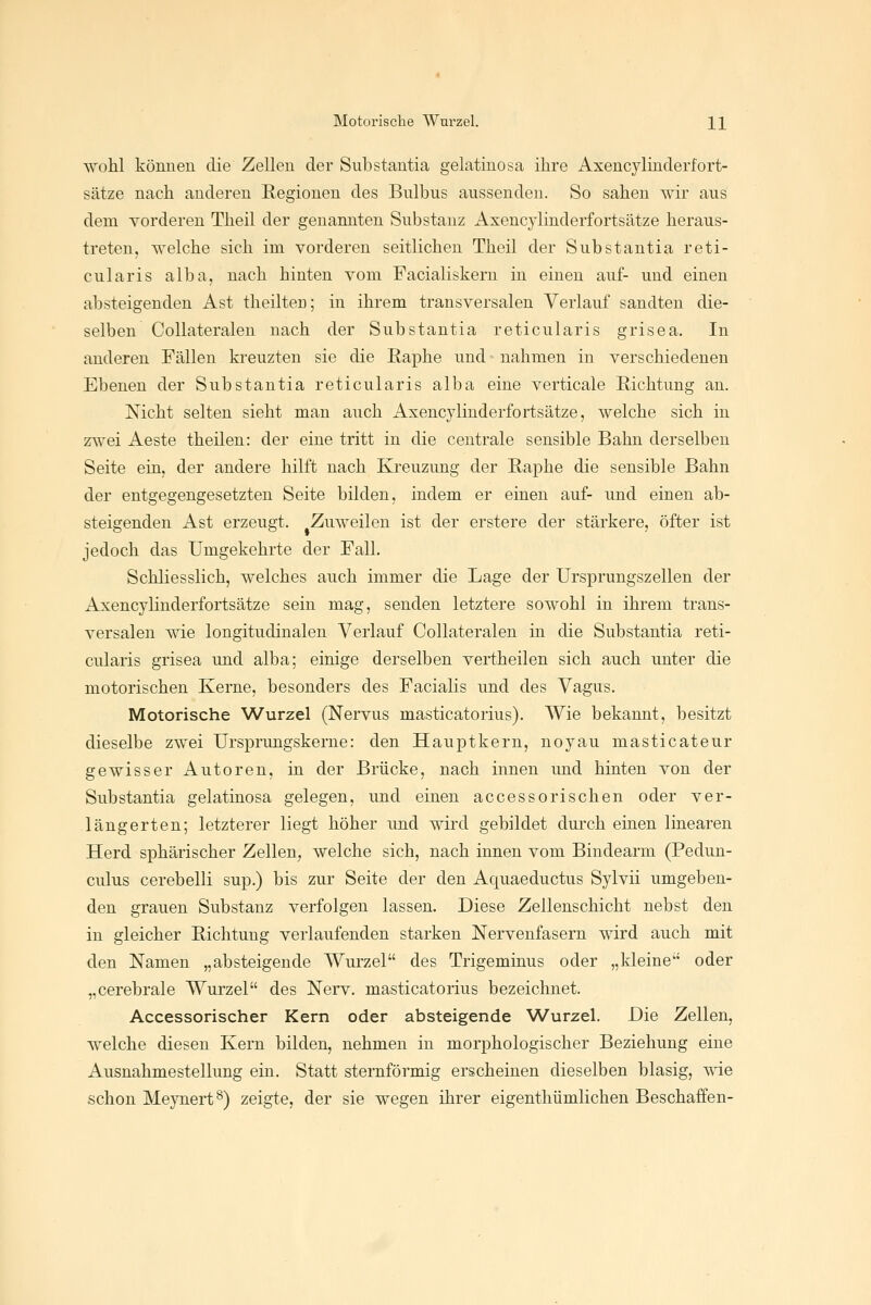Motorische Wurzel. H wohl können die Zellen der Substantia gelatinosa ihre Axencylinderfort- sätze nach anderen Regionen des Bulbus aussenden. So sahen wir aus dem vorderen Theil der genannten Substanz Axenc3dinderfortsätze heraus- treten, welche sich im vorderen seitlichen Theil der Substantia reti- cularis alba, nach hinten vom Facialiskern in einen auf- und einen absteigenden Ast theilten; in ihrem transversalen Verlauf sandten die- selben Collateralen nach der Substantia reticularis grisea. In anderen Fällen kreuzten sie die Raphe und nahmen in verschiedenen Ebenen der Substantia reticularis alba eine verticale Richtung an. Nicht selten sieht man auch Asencylinderfortsätze, welche sich in zwei Aeste theilen: der eine tritt in die centrale sensible Bahn derselben Seite ein, der andere hilft nach Kreuzung der Raphe die sensible Bahn der entgegengesetzten Seite bilden, indem er einen auf- und einen ab- steigenden Ast erzeugt. Zuweilen ist der erstere der stärkere, öfter ist jedoch das Umgekehrte der Fall. Schliesslich, welches auch immer die Lage der Ursprungszellen der Axencylinderfortsätze sein mag, senden letztere sowohl in ihrem trans- versalen wie longitudinalen Verlauf Collateralen in die Substantia reti- cularis grisea und alba; einige derselben vertheilen sich auch unter die motorischen Kerne, besonders des Facialis und des Vagus. Motorische Wurzel (Nervus masticatorivis). Wie bekannt, besitzt dieselbe zwei Ursprimgskerne: den Hauptkern, noyau masticateur gewisser Autoren, in der Brücke, nach innen imd hinten von der Substantia gelatinosa gelegen, und einen accessorischen oder ver- längerten; letzterer liegt höher und wird gebildet durch einen linearen Herd sphärischer Zellen, welche sich, nach innen vom Bindearm (Pedun- culus cerebelli sup.) bis zur Seite der den Aquaeductus Sylvii umgeben- den grauen Substanz verfolgen lassen. Diese Zellenschicht nebst den in gleicher Richtung verlaufenden starken Nervenfasern wird auch mit den Namen „absteigende Wui'zel des Trigeminus oder „kleine oder „cerebrale Wurzel des Nerv, masticatorius bezeichnet. Accessorischer Kern oder absteigende Wurzel. Die Zellen, welche diesen Kern bilden, nehmen in morphologischer Beziehung eine Ausnahmestellung ein. Statt sternförmig erscheinen dieselben blasig, wie schon Meynert^) zeigte, der sie wegen ihrer eigenthümlichen Beschaffen-