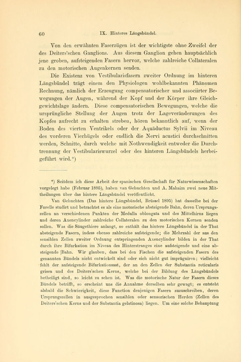 Von den erwähnten Faserzügen ist der mcMigste ohne Zweifel der des Deiters'schen Ganglions. Aus diesem Ganglion gehen hauptsächlich jene grohen, aufsteigenden Fasern hervor, welche zahlreiche Collateralen zu den motorischen Augenkernen senden. Die Existenz von Yestibularisfasem zweiter Ordnung im hinteren Längsbündel trägt einem den Physiologen wohlbekannten Phänomen Rechnung, nämlich der Erzeugung compensatorischer und assocürter Be- wegungen der Augen, während der Kopf und der Körper ihre Gleich- gewichtslage ändern. Diese compensatorischen Bewegungen, welche die ursprüngliche Stellung der Augen trotz der Lageveränderungen des Kopfes aufrecht zu erhalten streben, hören bekanntlich auf, wenn der Boden des vierten Ventrikels oder der Aquäductus Sylvii im Niveau des vorderen Vierhügels oder endlich die Nervi acustici durchschnitten werden, Schnitte, durch welche mit Nothwendigkeit entweder die Durch- trennung der Vestibulariswurzel oder des hinteren Längsbündels herbei- geführt wird.*) *) Seitdem ich diese Arbeit der spanischen Gesellschaft für Naturwissenschaften vorgelegt habe (Februar 1895), haben van Gebuchten und A. Mahaim zwei neue Mit- theilungen über das hintere Längsbündel veröffentlicht. Van Gebuchten (Das hintere Längsbündel, Brüssel 1895) hat dasselbe bei der Forelle studirt und betrachtet es als eine motorische absteigende Bahn, deren Ursprungs- zellen an verschiedenen Punkten der Medulla oblongata und des Mittelhirns liegen und deren AxencyUnder zahlreiche Collateralen zu den motorischen Kernen senden sollen. Was die Säugethiere anlangt, so enthält das hintere Längsbündel in der That absteigende Fasern, indess ebenso zahlreiche aufsteigende; die Mehrzahl der aus den sensiblen Zellen zweiter Ordnung entspringenden AxencyUnder bilden in der That durch ihre Bifurkation im Niveau des Hinterstranges eine aufsteigende und eine ab- steigende [Bahn. Wir glauben, dass bei den Fischen die aufsteigenden Fasern des genannten Bündels nicht entwickelt sind oder sich nicht gut imprägniren; vielleicht fehlt der aufsteigende Bifurkationsast, der an den Zellen der Substantia reticularis grisea und des Deiters'schen Kerns, welche bei der Bildung des Längsbündels betheiligt sind, so leicht zu sehen ist. Was die motorische Natur der Fasern dieses Bündels betrifft, so erscheint uns die Annahme derselben sehr gewagt; es entsteht alsbald die Schwierigkeit, diese Function denjenigen Fasern zuzuschreiben, deren Ursprungszellen in ausgesprochen sensiblen oder sensorischen Herden (Zellen des Deiters'schen Kerns und der Substantia gelatinosa) liegen. Um eine solche Behauptung