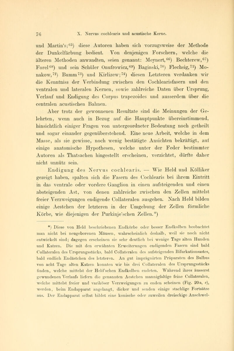 und Martin's;*'^) diese Autoren haben sich vorzugsweise der Methode der Dunkelfärbung bedient. Von denjenigen Forschern, welche die älteren Methoden anwandten, seien genannt: Meynert,^'^) Bechterew,^'') Forel^s) und sein Schüler Onufrowicz,^9) Baginski,^^^ Flechsig,'^!) Mo- nakow,'^2) Burnm^^) und Kirlizew;^*) diesen Letzteren verdanken wir die Kenntniss der Verbindung zwischen den Cochlearisfasern und den ventralen und lateralen Kernen, sowie zahlreiche Daten über Ursprung, Verlauf und Endigung des Corpus trapezoides und ausserdem über die centralen acustischen Bahnen. Aber trotz der gewonnenen Resultate sind die Meinungen der Ge- lehrten, wenn auch in Bezug auf die Hauptpunkte übereinstimmend, hinsichtlich einiger Fragen von untergeordneter Bedeutung noch getheilt und sogar einander gegenüberstehend. Eine neue Arbeit, welche in dem Masse, als sie gewisse, noch wenig bestätigte Ansichten bekräftigt, auf einige anatomische Hypothesen, welche unter der Feder bestimmter Autoren als Thatsachen hingestellt erscheinen, verzichtet, dürfte daher nicht unnütz sein. Endigung des Nervus cochlearis. — Wie Held und Kölliker gezeigt haben, spalten sich die Fasern des Cochlearis bei ihrem Eintritt in das ventrale oder vordere Ganglion in einen aufsteigenden und einen absteigenden Ast, von denen zahlreiche zwischen den Zellen mittelst freier Verzweigungen endigende Collateralen ausgehen. Nach Held bilden einige Aestchen der letzteren in der Umgebung der Zellen förmliche Körbe, wie diejenigen der Purkinje'sehen Zellen.*) *) Diese von Held beschriebenen Endlvörbe oder besser Endkolben beobachtet man nicht bei neugeborenen Mäusen, wahrscheinlich deshalb, weil sie noch nicht entwickelt sind; dagegen erscheinen sie sehr deutlich bei wenige Tage alten Hunden und Katzen. Die mit den erwähnten Erweiterungen endigenden Fasern sind bald Collateralen des Ursprungsstücks, bald Collateralen des aufsteigenden Bifurkationsastes, bald endlich Endästchen des letzteren. An gut imprägnirten Präparaten des Bulbus von acht Tage alten Katzen konnten wir bis drei Collateralen des Ursprungsstücks finden, welche mittelst der Held'schen Endkolben endeten. Während ihres äusserst gewundenen Verlaufs liefern die genannten Aestchen mannigfaltige feine Collateralen, welche mittelst freier und variköser Verzweigungen zu enden scheinen (Fig. 20 a, e), werden, Beim Endapparat angelangt, dicker und senden einige stachhge Fortsätze aus. Der Endapparat selbst bildet eine konische oder zuweilen dreieckige Anschwel-