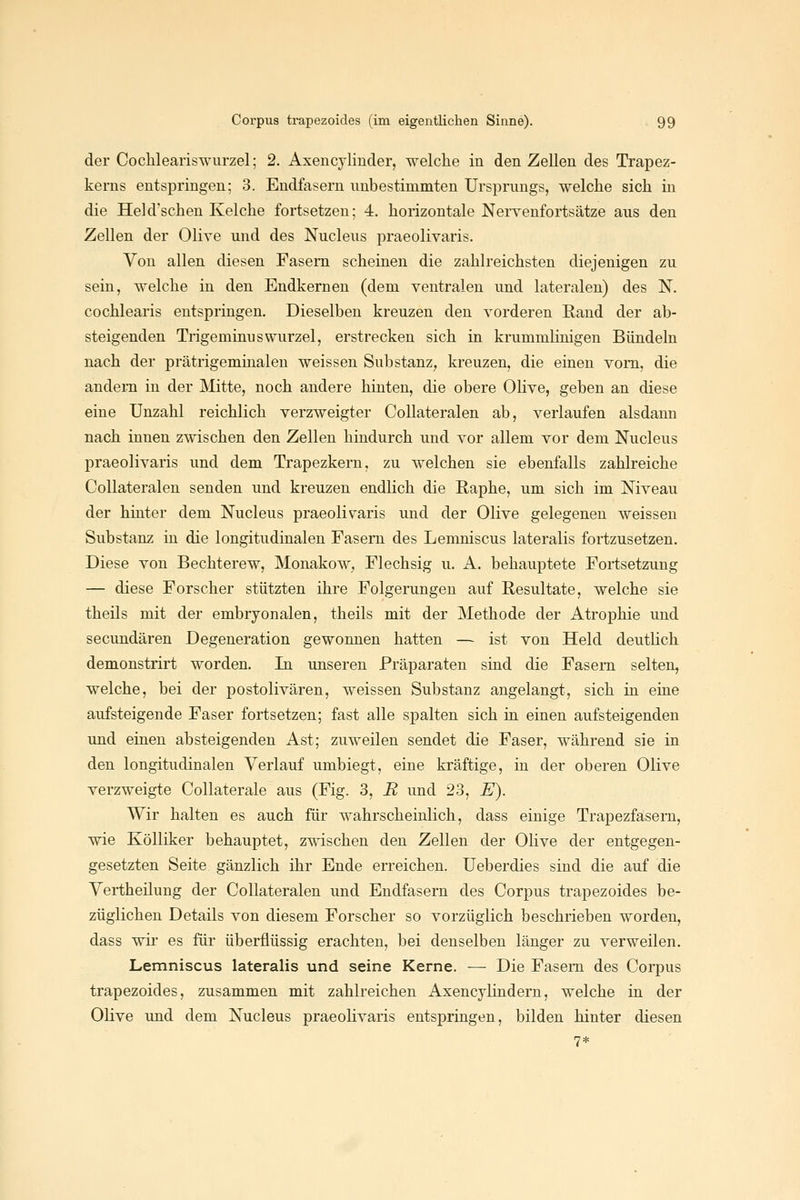 der Cochleariswurzel; 2. Axencjlinder, welche in den Zellen des Trapez- kerus entspringen; 3. Endfasern unbestimmten Ursprungs, welche sich in die Heid'schen Kelche fortsetzen; 4. horizontale Neryenfortsätze aus den Zellen der Olive und des Nucleus praeolivaris. Von allen diesen Fasern scheinen die zahlreichsten diejenigen zu sein, welche in den Endkernen (dem ventralen und lateralen) des N. cochlearis entspringen. Dieselben kreuzen den vorderen Rand der ab- steigenden TrigeminusWurzel, erstrecken sich in krummlinigen Bündeln nach der prätrigeminalen weissen Substanz, kreuzen, die einen vom, die andern in der Mitte, noch andere hinten, die obere Olive, geben an diese eine Unzahl reichlich verzweigter Collateralen ab, verlaufen alsdann nach innen zwischen den Zellen hindurch und vor allem vor dem Nucleus praeolivaris und dem Trapezkern, zu welchen sie ebenfalls zahlreiche Collateralen senden und kreuzen endlich die Raphe, um sich im Niveau der hinter dem Nucleus praeolivaris und der Olive gelegenen weissen Substanz in die longitudinalen Fasern des Lemniscus lateralis fortzusetzen. Diese von Bechterew, Monakow, Flechsig u. A. behauptete Fortsetzung — diese Forscher stützten ihre Folgerungen auf Resultate, welche sie theils mit der embryonalen, theils mit der Methode der Atrophie und secundären Degeneration gewonnen hatten — ist von Held deutlich demonstrirt worden. In unseren Präparaten sind die Fasern selten, welche, bei der postolivären, weissen Substanz angelangt, sich in eine aufsteigende Faser fortsetzen; fast alle spalten sich in einen aufsteigenden und einen absteigenden Ast; zuweilen sendet die Faser, während sie in den longitudinalen Verlauf umbiegt, eine kräftige, in der oberen Olive verzweigte Collaterale aus (Fig. 3, R und 23, E). Wir halten es auch für wahrscheinlich, dass einige Trapezfasern, wie Kölliker behauptet, zwischen den Zellen der Olive der entgegen- gesetzten Seite gänzlich ihr Ende erreichen. Ueberdies sind die auf die Vertheilung der Collateralen und Endfasern des Corpus trapezoides be- züglichen Details von diesem Forscher so vorzüglich beschrieben worden, dass wii es für überflüssig erachten, bei denselben länger zu verweilen. Lemniscus lateralis und seine Kerne. — Die Fasern des Corpus trapezoides, zusammen mit zahlreichen Axencylindern, welche in der Olive und dem Nucleus praeolivaris entspringen, bilden hinter diesen 7*