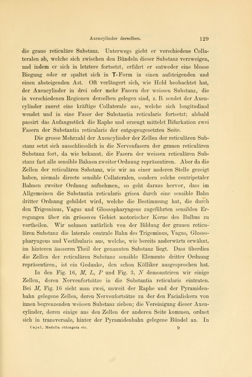 die graue reticuläre Substanz. Unterwegs giebt er verschiedene Colla- teralen ab, welche sich zwischen den Bündeln dieser Substanz verzweigen, und indem er sich in letztere fortsetzt, erfährt er entweder eine blosse Biegung oder er spaltet sich in T-Form in einen aufsteigenden und einen absteigenden Ast. Oft verlängert sich, wie Held beobachtet hat, der AxencyHnder ia drei oder mehr Fasern der weissen Substanz, die in verschiedenen Regionen derselben gelegen sind, z. B. sendet der Axen- cyliader zuerst eine kräftige Collaterale aus, welche sich longitudinal wendet und in eine Faser der Substantia reticularis fortsetzt; alsbald passirt das Anfangsstück die Raphe und erzeugt mittelst Bifurkation zwei Fasern der Substantia reticularis der entgegengesetzten Seite. Die grosse Mehrzahl der Axencylinder der Zellen der reticulären Sub- stanz setzt sich ausschliesslich in die Nervenfasern der grauen reticulären Substanz fort, da wie bekannt, die Fasern der weissen reticulären Sub- stanz fast alle sensible Bahnen zweiter Ordnung repräsentiren. Aber da die Zellen der reticulären Substanz, wie wir an einer anderen Stelle gezeigt haben, niemals directe sensible Collateralen, sondern solche centripetaler Bahnen zweiter Ordnung aufnehmen, so geht daraus hervor, dass im Allgemeinen die Substantia reticularis grisea durch eine sensible Bahn dritter Ordnung gebildet wird, welche die Bestimmung hat, die durch den Trigeminus, Vagus und Glossopharyngeus zugeführten sensiblen Er- regimgen über ein grösseres Gebiet motorischer Kerne des Bulbus zu vertheilen. Wir nehmen natürlich von der Bildung der grauen reticu- lären Substanz die laterale centrale Bahn des Trigeminus, Vagus, Glosso- pharyngeus und Vestibularis aus, welche, wie bereits anderwärts erwähnt, im hinteren äusseren Theil der genannten Substanz Hegt. Dass überdies die Zellen der reticulären Substanz sensible Elemente dritter Ordnung repräsentiren, ist ein Gedanke, den schon Kölliker ausgesprochen hat. In den Fig. 16, M, L, P und Fig. 3, N demonstriren wir einige Zellen, deren Nervenfortsätze in die Substantia reticularis eintraten. Bei M, Fig. 16 sieht man zwei, unweit der Raphe und der Pyramiden- bahn gelegene Zellen, deren Nervenfortsätze zu der den Facialiskern von ionen begrenzenden weissen Substanz ziehen; die Vereinigung dieser Axen- cylinder, deren einige aus den Zellen der anderen Seite kommen, ordnet sich in transversale, hinter der Pyramidenbahn gelegene Bündel an. In Cajal, MeduUa oblongata etc. 9