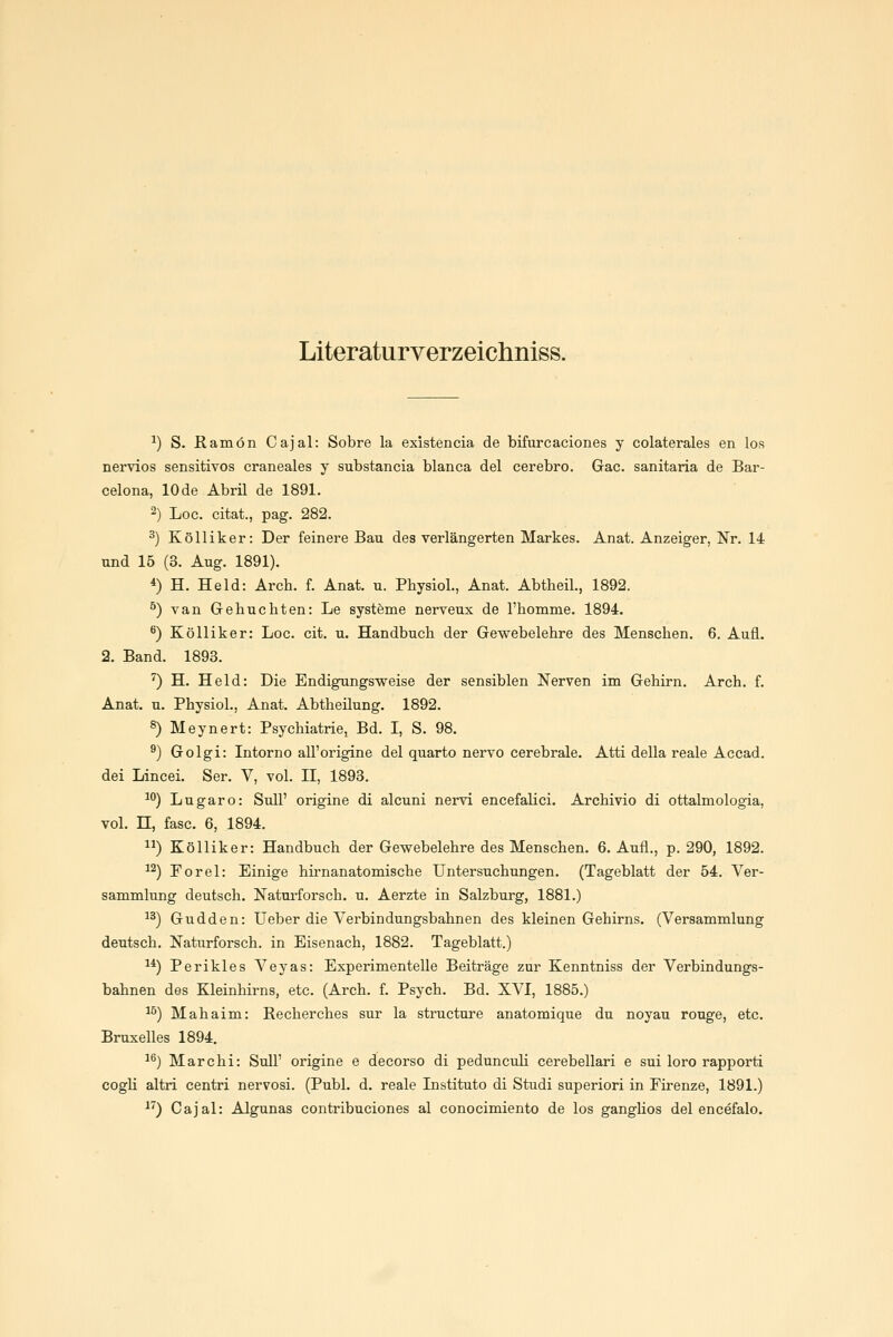 Literaturverzeichniss. ^) S. Ramön Cajal: Sobre la existencia de bifurcaciones y colaterales en los nervios sensitives craneales y substancia blanca del cerebro. Gac. sanitaria de Bar- celona, 10 de Abril de 1891. ^) Loc. citat., pag. 282. ^) Kölliker: Der feinere Bau des verlängerten Markes. Anat. Anzeiger, Nr. 14 und 15 (3. Aug. 1891). *) H. Held: Arch. f. Anat. u. Physiol., Anat. Abtheil., 1892. ^) van Gebuchten: Le systöme nerveux de l'homme. 1894. ^) Kölliker: Loc. cit, u. Handbuch der Gewebelehre des Menschen. 6. Aufl. 2. Band. 1893. '') H. Held: Die Endigungsweise der sensiblen Nerven im Gehirn. Arch. f. Anat. u. Physiol., Anat. Abtheilung. 1892. 8) Meynert: Psychiatrie, Bd. I, S. 98. ^) Golgi: Intorno all'origine del quarto nervo cerebrale. Atti della reale Accad. dei Lincei. Ser. V, vol. II, 1893. 10) Lugaro: Süll' origine di alcuni nervi encefalici. Archivio di ottalmologia, vol. n, fasc. 6, 1894. ) Kölliker: Handbuch der Gewebelehre des Menschen. 6. Aufl., p. 290, 1892. 1^) Forel: Einige hirnanatomische Untersuchungen. (Tageblatt der 54. Ver- sammlung deutsch. Naturforsch, u. Aerzte in Salzburg, 1881.) 1^) Gudden: lieber die Verbindungsbahnen des kleinen Gehirns. (Versammlung deutsch. Naturforsch, in Eisenach, 1882. Tageblatt.) 1*) Perikles Veyas: Experimentelle Beiträge zur Kenntniss der Verbindungs- bahnen des Kleinhirns, etc. (Arch. f. Psych. Bd. XVI, 1885.) 1^) Mahaim: ßecherches sur la structnre anatomique du noyau rouge, etc. Bruxelles 1894. 1^) Marchi: Süll' origine e decorso di pedunculi cerebellari e sui loro rapporti cogU altri centri nervosi. (Publ. d. reale Instituto di Studi superiori in Firenze, 1891.) 1) Cajal: Algunas contribuciones al conocimiento de los ganglios del encefalo.