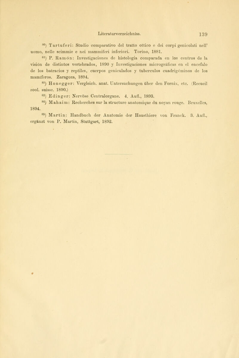 s*'j Tartuferi: Studio comparativo del tratto ottico e dei corpi genicolati nell' nomo, nelle scimmie e nei mammiferi inferiori. Torino, 1881. ^1) P. Ramön: Investigaciones de histologia comparada en los centros de la visiön de distintos vertebrados, 1890 y Investigaciones microgräficas en el encefalo de los batracios y reptiles, cuerpos geniculados y tuberculos cuadrigeminos de los mamifcros. Zaragoza, 1894. ^^) Hon egger: Vergleich, anat. Untersucliungen über den Fornix, etc. (Recueil zool. suisse. 1890.) *^) Edinger: Nervöse Centralorgane. 4. Aufl., 1893. 8*) Mahaim: Recherches sur la structure anatomique du noyan rouge. Bruxelles, 1894. ^^) Martin: Handbuch der Anatomie der Hausthiere von Franck. 3. Aufl.,