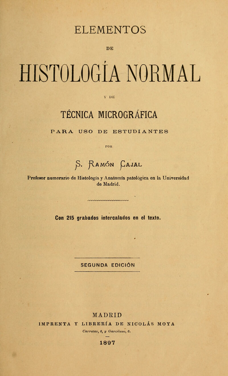 ELEMENTOS DE HISTOLOGÍA NORMAL TÉCNICA MICROGRÁFICA PARA USO DE ESTUDIANTES S. JIamón Cajal Profesor numerario de Histología y Anatomía patológica en la Universidad de Madrid. Con 215 grabados intercalados en el texto. SEGUNDA EDICIÓN MADRID IMPRENTA Y LIBRERÍA DE NICOLÁS MOYA Carretas, S, y Garcüaau, 6. 1897