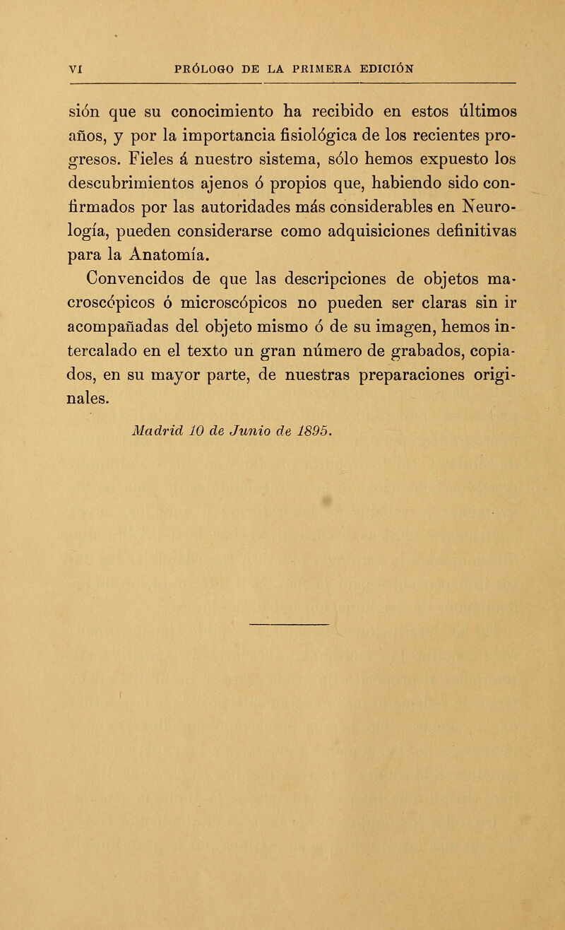 sión que su conocimiento ha recibido en estos últimos años, y por la importancia fisiológica de los recientes pro- gresos. Fieles á nuestro sistema, sólo hemos expuesto los descubrimientos ajenos ó propios que, habiendo sido con- firmados por las autoridades más considerables en Neuro- logía, pueden considerarse como adquisiciones definitivas para la Anatomía. Convencidos de que las descripciones de objetos ma- croscópicos ó microscópicos no pueden ser claras sin ir acompañadas del objeto mismo ó de su imagen, hemos in- tercalado en el texto un gran número de grabados, copia- dos, en su mayor parte, de nuestras preparaciones origi- nales.