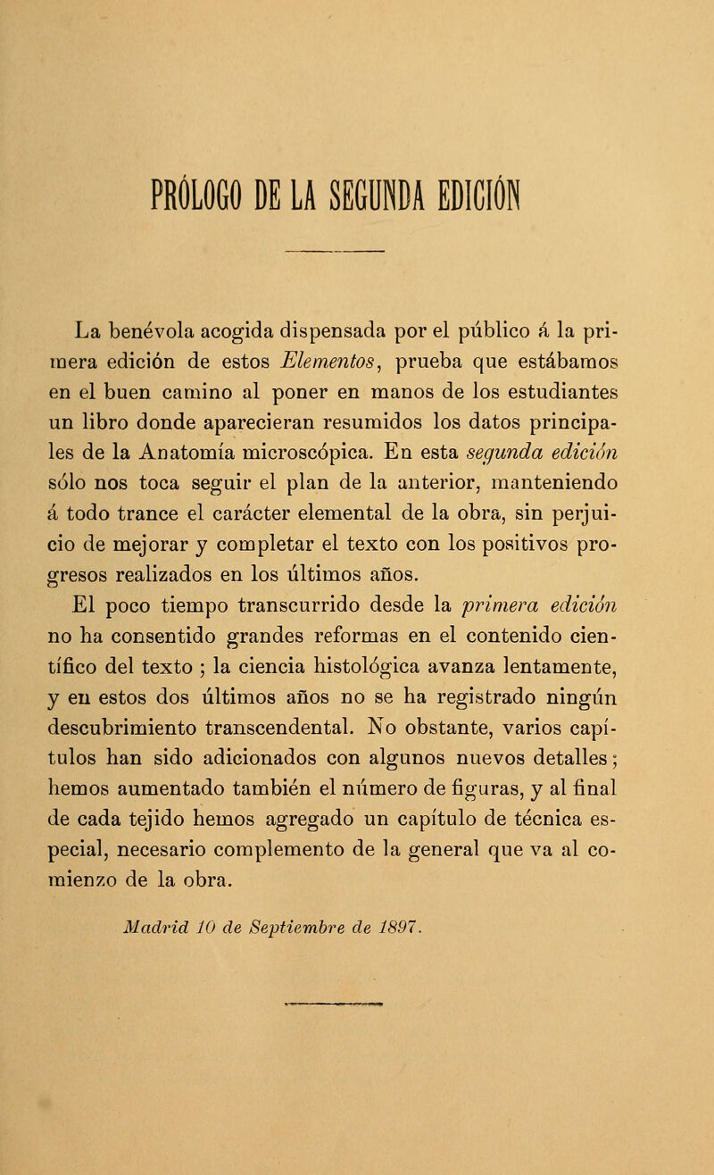 La benévola acogida dispensada por el público á la pri- mera edición de estos Elementos, prueba que estábamos en el buen camino al poner en manos de los estudiantes un libro donde aparecieran resumidos los datos principa- les de la Anatomía microscópica. En esta segunda edición sólo nos toca seguir el plan de la anterior, miinteniendo á todo trance el carácter elemental de la obra, sin perjui- cio de mejorar y completar el texto con los positivos pro- gresos realizados en los últimos años. El poco tiempo transcurrido desde la primera edición no ha consentido grandes reformas en el contenido cien- tífico del texto ; la ciencia histológica avanza lentamente, y eu estos dos últimos años no se ha registrado ningún descubrimiento transcendental. No obstante, varios capí- tulos han sido adicionados con algunos nuevos detalles; hemos aumentado también el número de figuras, y al final de cada tejido hemos agregado un capítulo de técnica es- pecial, necesario complemento de la general que va al co- mienzo de la obra. Madrid 10 de Septiembre de 1897.