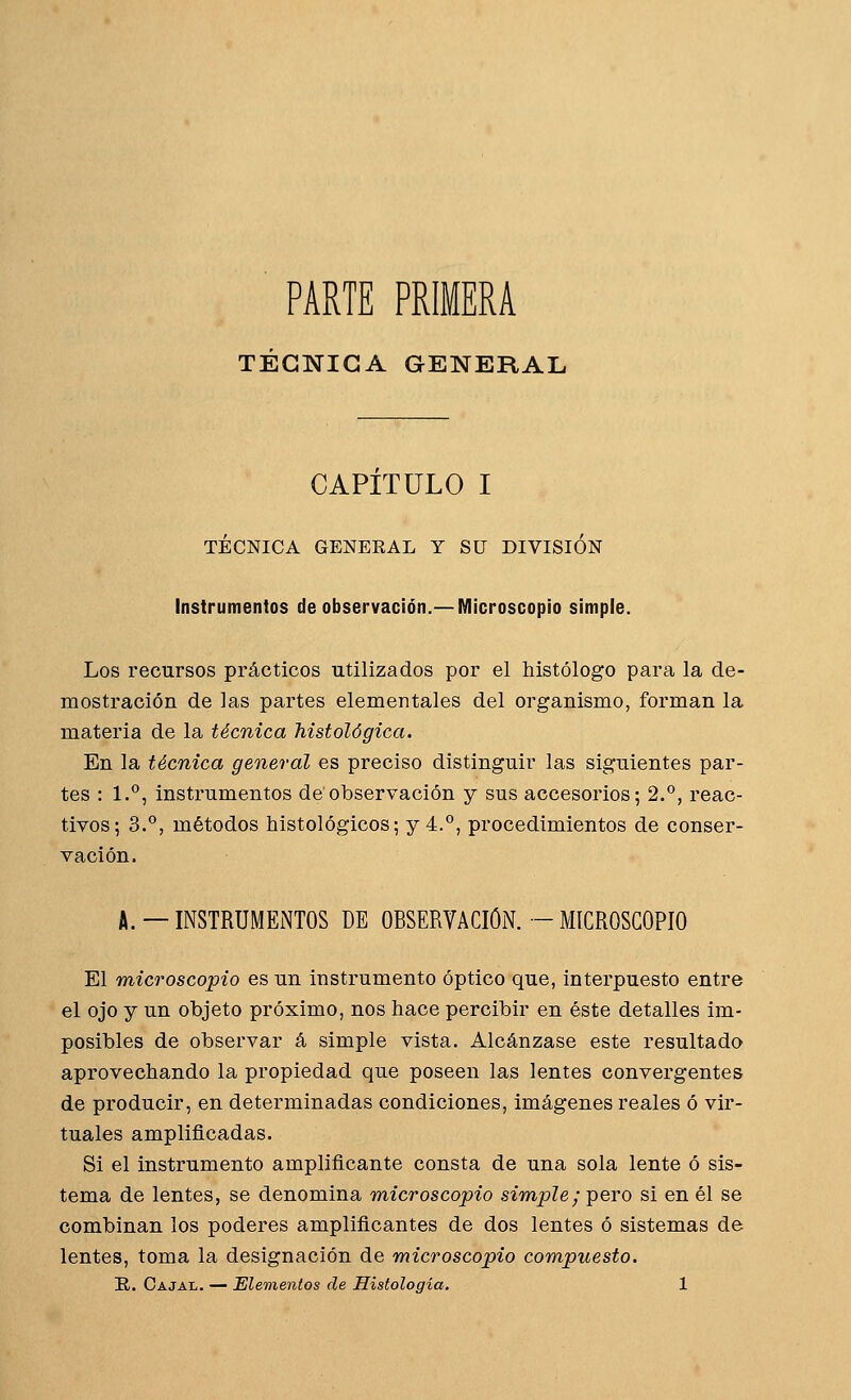 PARTE PRIMERA TÉCNICA GENERAL CAPITULO I TÉCNICA GENEEAL Y SU DIVISIÓN Instrumentos de observación.—Microscopio simple. Los recursos prácticos utilizados por el histólogo para la de- mostración de las partes elementales del organismo, forman la materia de la técnica histológica. En la técnica general es preciso distinguir las siguientes par- tes : 1.°, instrumentos de observación y sus accesorios; 2.*^, reac- tivos; 3.°, métodos histológicos; y 4.°, procedimientos de conser- vación. A. —INSTRUMENTOS DE OBSERVACIÓN. — MICROSCOPIO El microscopio es un instrumento óptico que, interpuesto entre el ojo y un objeto próximo, nos hace percibir en éste detalles im- posibles de observar á simple vista. Alcánzase este resultado aprovechando la propiedad que poseen las lentes convergentes de producir, en determinadas condiciones, imágenes reales ó vir- tuales amplificadas. Si el instrumento amplificante consta de una sola lente ó sis- tema de lentes, se denomina microscopio simple; pero si en él se combinan los poderes amplificantes de dos lentes ó sistemas de lentes, toma la designación de microscopio compuesto.