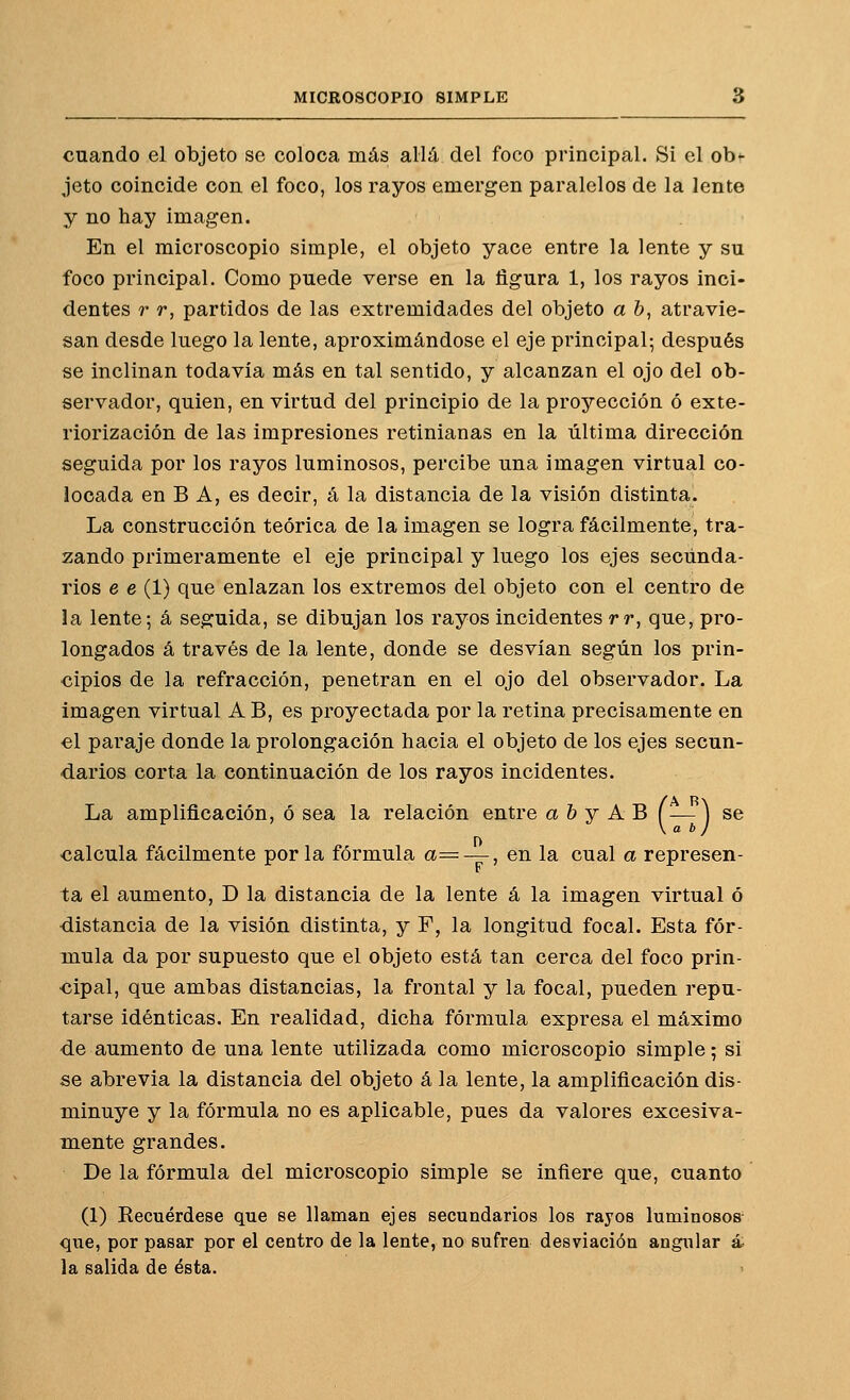 cuando el objeto se coloca más allá del foco principal. Si el ob^ jeto coincide con el foco, los rayos emergen paralelos de la lente y no hay imagen. En el microscopio simple, el objeto yace entre la lente y su foco principal. Como puede verse en la figura 1, los rayos inci- dentes r r, partidos de las extremidades del objeto a b, atravie- san desde luego la lente, aproximándose el eje principal; después se inclinan todavía más en tal sentido, y alcanzan el ojo del ob- servador, quien, en virtud del principio de la proyección ó exte- riorización de las impresiones retinianas en la última dirección seguida por los rayos luminosos, percibe una imagen virtual co- locada en B A, es decir, á la distancia de la visión distinta. La construcción teórica de la imagen se logra fácilmente, tra- zando primeramente el eje principal y luego los ejes secunda- rios e e (1) que enlazan los extremos del objeto con el centro de la lente; á seguida, se dibujan los rayos incidentes rr, que, pro- longados á través de la lente, donde se desvían según los prin- cipios de la refracción, penetran en el ojo del observador. La Imagen virtual A B, es proyectada por la retina precisamente en el paraje donde la prolongación hacia el objeto de los ejes secun- darios corta la continuación de los rayos incidentes. La amplificación, ó sea la relación entre a & y A B (— ] se calcula fácilmente por la fórmula a= —, en la cual a represen- ta el aumento, D la distancia de la lente á la imagen virtual ó •distancia de la visión distinta, y F, la longitud focal. Esta fór- mula da por supuesto que el objeto está tan cerca del foco prin- cipal, que ambas distancias, la frontal y la focal, pueden repu- tarse idénticas. En realidad, dicha fórmula expresa el máximo de aumento de una lente utilizada como microscopio simple; si se abrevia la distancia del objeto á la lente, la amplificación dis- minuye y la fórmula no es aplicable, pues da valores excesiva- mente grandes. De la fórmula del microscopio simple se infiere que, cuanto (1) Recuérdese que se llaman ejes secundarios los rayos luminososv <][ue, por pasar por el centro de la lente, no sufren desviación angxilar á, la salida de ésta.