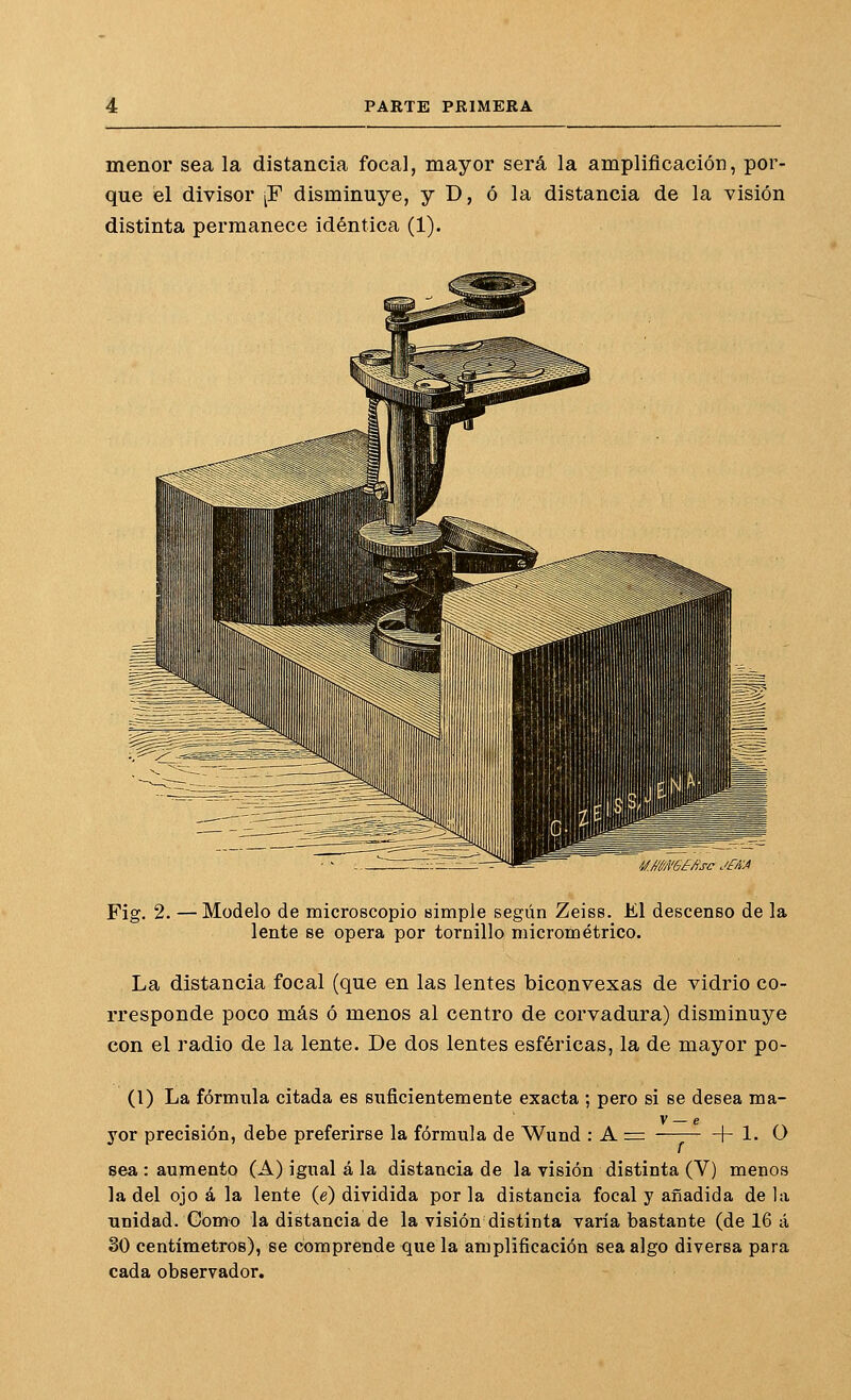 menor sea la distancia focal, mayor será la amplificación, por- que el divisor [F disminuye, y D, ó la distancia de la visión distinta permanece idéntica (1). i/ÁW6£Ásc Jf/iA Fig. 2. — Modelo de microscopio simple según Zeiss. El descenso de la lente se opera por tornillo micrométrico. La distancia focal (que en las lentes biconvexas de vidrio co- rresponde poco más ó menos al centro de corvadura) disminuye con el radio de la lente. De dos lentes esféricas, la de mayor po- (1) La fórmula citada es suficientemente exacta ; pero si se desea ma- yor precisión, debe preferirse la fórmula de Wund : A + 1. O sea : aujnento (A) igual á la distancia de la visión distinta (V) menos la del ojo á la lente {¿) dividida por la distancia focal y añadida de la unidad. Gomo la distancia de la visión distinta varía bastante (de 16 á 30 centímetros), se comprende que la amplificación sea algo diversa para cada observador.