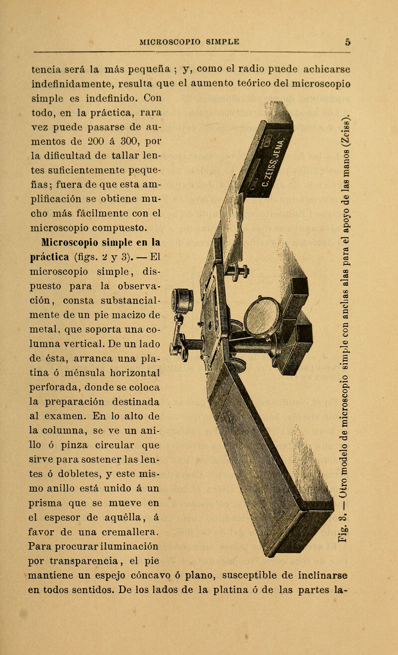 tencia será la más pequeña ; y, como el radio puede achicarse indefinidamente, resulta que el aumento teórico del microscopio simple es indefinido. Con todo, en la práctica, rara vez puede pasarse de au- mentos de 200 á 300, por la dificultad de tallar len- tes suficientemente peque- ñas ; fuera de que esta am- plificación se obtiene mu- cho más fácilmente con el microscopio compuesto. Microscopio simple en la práctica (figs. 2 y 3). — El microscopio simple, dis- puesto para la observa- ción, consta substancial- mente de un pie macizo de metal, que soporta una co- lumna vertical. De un lado de ésta, arranca una pla- tina ó ménsula horizontal perforada, donde se coloca la preparación destinada al examen. En lo alto de la columna, se ve un ani- llo ó pinza circular que sirve para sostener las len- tes ó dobletes, y este mis- mo anillo está unido á un prisma que se mueve en el espesor de aquélla, á favor de una cremallera. Para procurar iluminación por transparencia, el pie mantiene un espejo cóncavo ó plano, susceptible de inclinarse en todos sentidos. De los lados de la platina ó de las partes la-