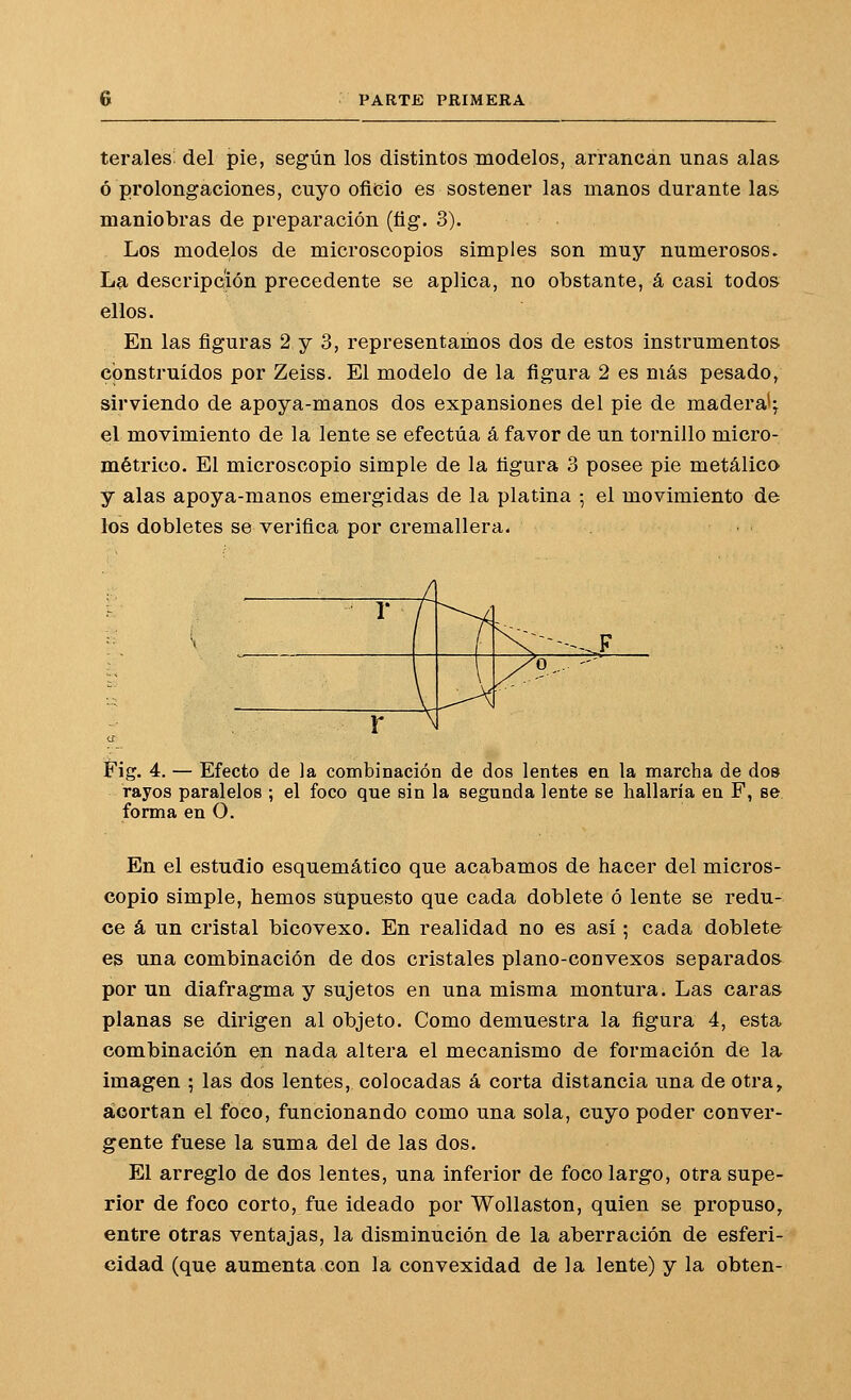 terales^ del pie, según los distintos inodelos, arrancan unas alas ó prolongaciones, cuyo oficio es sostener las manos durante las maniobras de preparación (fig. 3). Los modelos de microscopios simples son muy numerosos. La descripción precedente se aplica, no obstante, á casi todos ellos. En las figuras 2 y 3, representamos dos de estos instrumentos construidos por Zeiss. El modelo de la figura 2 es más pesado, sirviendo de apoya-manos dos expansiones del pie de madera^; el movimiento de la lente se efectúa á favor de un tornillo micro- métrico. El microscopio simple de la figura 3 posee pie metálico y alas apoya-manos emergidas de la platina ; el movimiento de los dobletes se verifica por cremallera. • Fig. 4. — Efecto de la conibinación de dos lentes ea la marcha de dosí rayos paralelos ; el foco que sin la segunda lente se hallaría en F, se forma en O. En el estudio esquemático que acabamos de hacer del micros- copio simple, hemos supuesto que cada doblete ó lente se redu- ce á un cristal bicovexo. En realidad no es así; cada doblete es una combinación de dos cristales plano-convexos separados por un diafragma y sujetos en una misma montura. Las caras planas se dirigen al objeto. Como demuestra la figura 4, esta combinación en nada altera el mecanismo de formación de la imagen ; las dos lentes, colocadas á corta distancia una de otra, acortan el foco, funcionando como una sola, cuyo poder conver- gente fuese la suma del de las dos. El arreglo de dos lentes, una inferior de foco largo, otra supe- rior de foco corto, fue ideado por Wollaston, quien se propuso, entre otras ventajas, la disminución de la aberración de esferi- cidad (que aumenta con la convexidad de la lente) y la obten-