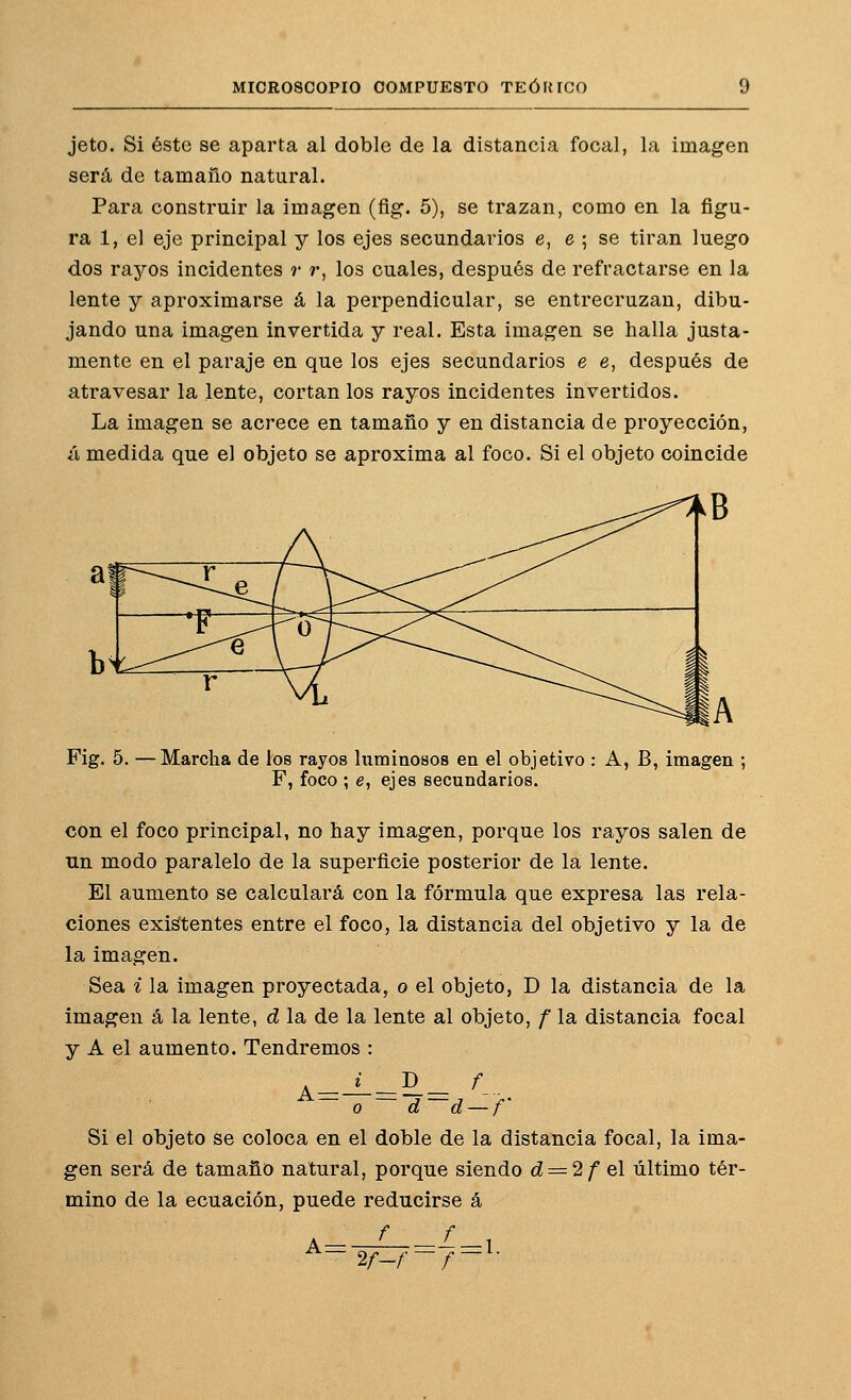 jeto. Si éste se aparta al doble de la distancia focal, la imagen será de tamaño natural. Para construir la imagen (fig. 5), se trazan, como en la figu- ra 1, el eje principal y los ejes secundarios e, e ; se tiran luego dos rayos incidentes r r, los cuales, después de refractarse en la lente y aproximarse á la perpendicular, se entrecruzan, dibu- jando una imagen invertida y real. Esta imagen se halla justa- mente en el paraje en que los ejes secundarios e e, después de atravesar la lente, cortan los rayos incidentes invertidos. La imagen se acrece en tamaño y en distancia de proyección, ¿i medida que el objeto se aproxima al foco. Si el objeto coincide Fig, 5. —Marcha de los rayos luminosos en el objetivo : A, B, imagen ; F, foco ; e, ejes secundarios. con el foco principal, no hay imagen, porque los rayos salen de un modo paralelo de la superficie posterior de la lente. El aumento se calculará con la fórmula que expresa las rela- ciones exigentes entre el foco, la distancia del objetivo y la de la imagen. Sea i la imagen proyectada, o el objeto, D la distancia de la imagen á la lente, d la de la lente al objeto, / la distancia focal y A el aumento. Tendremos : o d d — / Si el objeto Se coloca en el doble de la distancia focal, la ima- gen será de tamaño natural, porque siendo ^ = 2/ el último tér- mino de la ecuación, puede reducirse á A = f 2f-f ■■i=^-