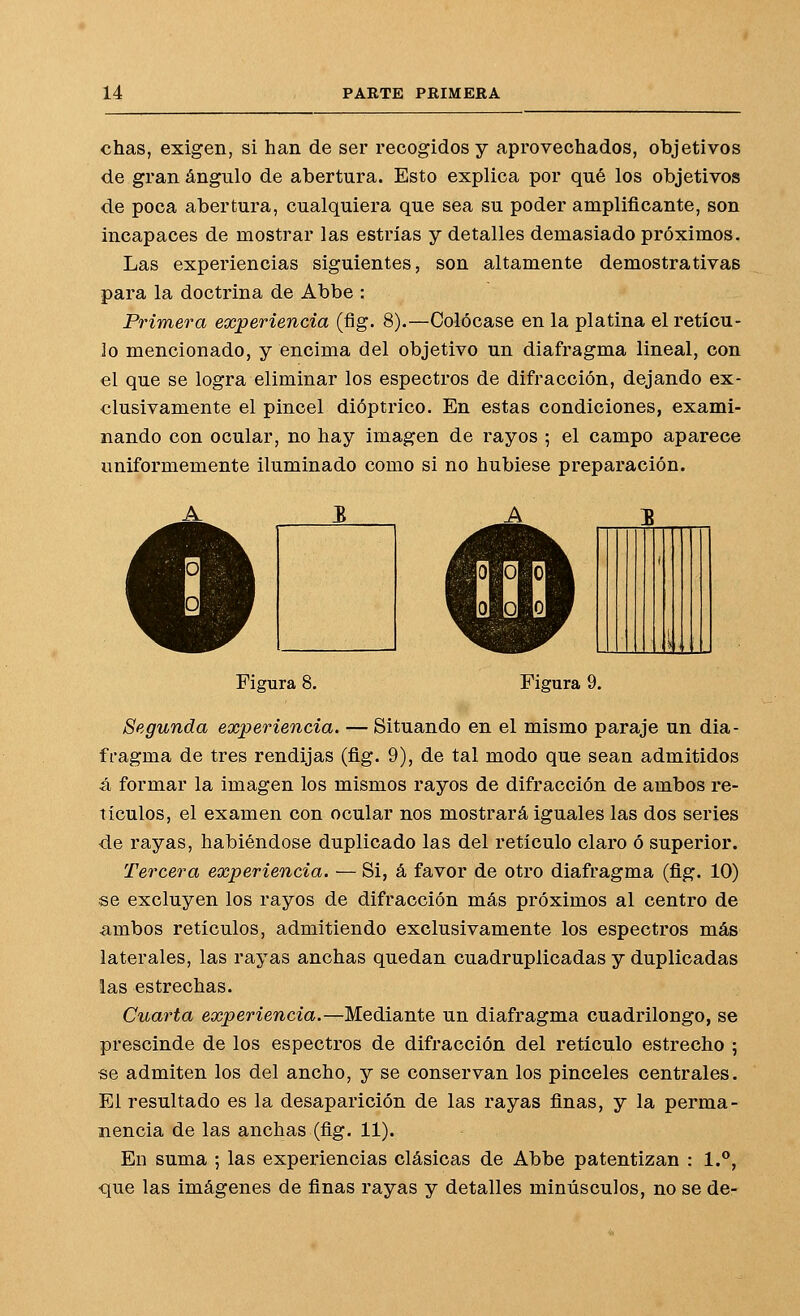 chas, exigen, si han de ser recogidos y aprovechados, objetivos de gran ángulo de abertura. Esto explica por qué los objetivos de poca abertura, cualquiera que sea su poder amplificante, son incapaces de mostrar las estrías y detalles demasiado próximos. Las experiencias siguientes, son altamente demostrativas para la doctrina de Abbe : Primera experiencia (flg. 8).—Colócase en la platina el retícu- lo mencionado, y encima del objetivo un diafragma lineal, con el que se logra eliminar los espectros de difracción, dejando ex- clusivamente el pincel dióptrico. En estas condiciones, exami- nando con ocular, no hay imagen de rayos ; el campo aparece uniformemente iluminado como si no hubiese preparación. i !< ( Figura 8. Figura 9. Segunda experiencia. — Situando en el mismo paraje un dia- fragma de tres rendijas (fig. 9), de tal modo que sean admitidos á formar la imagen los mismos rayos de difracción de ambos re- tículos, el examen con ocular nos mostrará iguales las dos series de rayas, habiéndose duplicado las del retículo claro ó superior. Tercera experiencia. — Si, á favor de otro diafragma (fig. 10) se excluyen los rayos de difracción más próximos al centro de ambos retículos, admitiendo exclusivamente los espectros más laterales, las rayas anchas quedan cuadruplicadas y duplicadas las estrechas. Cuarta experiencia.—Mediante un diafragma cuadrilongo, se prescinde de los espectros de difracción del retículo estrecho 5 se admiten los del ancho, y se conservan los pinceles centrales. El resultado es la desaparición de las rayas finas, y la perma- nencia de las anchas (fig. 11). En suma ; las experiencias clásicas de Abbe patentizan : 1., que las imágenes de finas rayas y detalles minúsculos, no se de-
