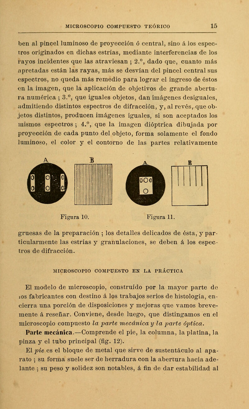 ben al pincel luminoso de proyección ó central, sino á los espec- tros originados en dichas estrías, mediante interferencias de los rayos incidentes que las atraviesan ; 2.°, dado que, cuanto más apretadas están las rayas, más se desvían del pincel central sus espectros, no queda más remedio para lograr el ingreso de éstos en la imagen, que la aplicación de objetivos de grande abertu- ra numérica ; 3.°, que iguales objetos, dan imágenes desiguales, admitiendo distintos espectros de difracción, y, al revés, que ob- jetos distintos, producen imágenes iguales, si son aceptados los mismos espectros ; 4.°, que la imagen dióptrica dibujada por proyección de cada punto del objeto, forma solamente el fondo luminoso, el color y el contorno de las partes relativamente JS Figura 10. Figura 11. gruesas de la preparación ; los detalles delicados de ésta, y par- ticularmente las estrías y granulaciones, se deben á los espec- tros de difracción. MICROSCOPIO COMPUESTO EN LA PRÁCTICA El modelo de microscopio, construido por la mayor parte de los fabricantes con destino á los trabajos serios de histología, en- cierra una porción de disposiciones y mejoras que vamos breve- mente á reseñar. Conviene, desde luego, que distingamos en el microscopio compuesto la parte mecánica y la parte óptica. Parte mecánica.—Comprende el pie, la columna, la platina, la pinza y el tubo principal (fíg. 12). El pie es el bloque de metal que sirve de sustentáculo al apa- rato ; su forma suele ser de herradura con la abertura hacia ade- lante ; su peso y solidez son notables, á fin de dar estabilidad al