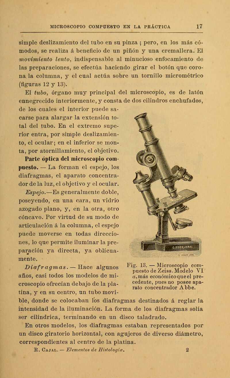 simple deslizamiento del tubo en su pinza ; pero, en los más có- modos, se realiza á beneficio de un piñón y una cremallera. El movimiento lento^ indispensable al minucioso enfocamiento de las preparaciones, se efectúa haciendo girar el botón que coro- na la columna, y el cual actúa sobre un tornillo micrométrico (figuras 12 y 13). El tubo, órgano muy principal del microscopio, es de latón ennegrecido interiormente, y consta de dos cilindros enchufados, de los cuales el interior puede sa- carse para alargar la extensión to- tal del tubo. En el extremo supe- rior entra, por simple deslizamien- to, el ocular; en el inferior se mon- ta, por atornillamiento, el objetivo. Parte óptica del microscopio com- puesto. — La forman el espejo, los, diafragmas, el aparato concentra- dor de la luz, el objetivo y el ocular. Espejo.—Es generalmente doble, poseyendo, en una cara, un vidrio azogado plano, y, en la otra, otro cóncavo. Por virtud de su modo de articulación á la columna, el espejo puede moverse en todas direccio- nes, lo que permite iluminar la pre- paración ya directa, ya oblicua- mente. Diafragmas. — Hace algunos años, casi todos los modelos de mi- croscopio ofrecían debajo de la pla- tina, y en su centro, un tubo movi- ble, donde se colocaban los diafragmas destinados á reglar la intensidad de la iluminación. La forma de los diafragmas solía ser cilindrica, terminando en un disco taladrado. En otros modelos, los diafragmas estaban representados por un disco giratorio horizontal, con agujeros de diverso diámetro, correspondientes al centro de la platina. E. Cajal. — Elementos de HistoJogia, 2 Fig. 13, — Microscopio com- puesto de Zeiss. Modelo YI a, más económico que el pre- cedente, pues no posee apa- rato concentrador Abbe.