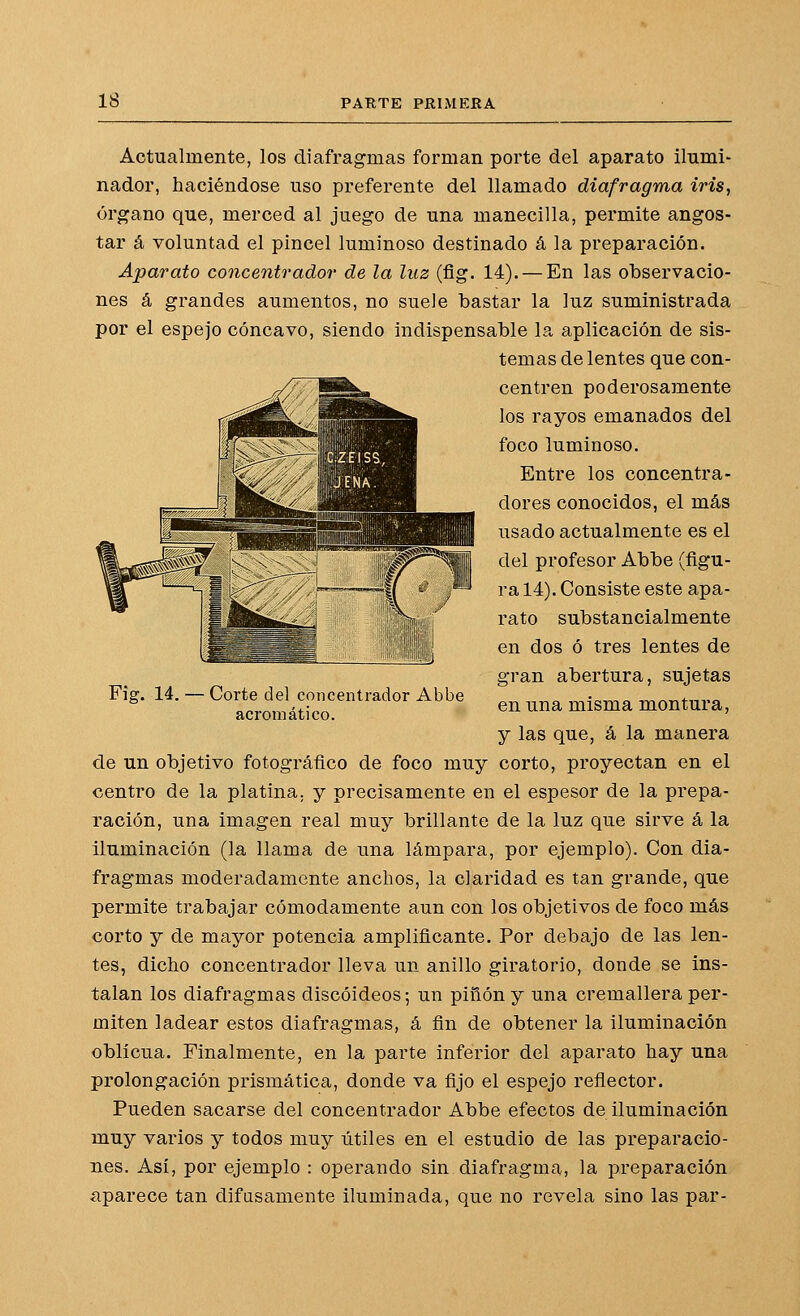 Actualmente, los diafragmas forman porte del aparato ilumi- nador, haciéndose uso preferente del llamado diafragma iris, órgano que, merced al juego de una manecilla, permite angos- tar á voluntad el pincel luminoso destinado á la preparación. Aparato concentrador de la luz (fig. 14). — En las observacio- nes á grandes aumentos, no suele bastar la luz suministrada por el espejo cóncavo, siendo indispensable la aplicación de sis- temas de lentes que con- centren poderosamente los rayos emanados del foco luminoso. Entre los concentra- dores conocidos, el más usado actualmente es el del profesor Abbe (figu- ra 14). Consiste este apa- rato substancialmente en dos ó tres lentes de gran abertura, sujetas en una misma montura, y las que, á la manera de un objetivo fotográfico de foco muy corto, proyectan en el centro de la platina, y precisamente en el espesor de la prepa- ración, una imagen real muy brillante de la luz que sirve á la iluminación (la llama de una lámpara, por ejemplo). Con dia- fragmas moderadamente anchos, la claridad es tan grande, que permite trabajar cómodamente aun con los objetivos de foco más corto y de mayor potencia amplificante. Por debajo de las len- tes, dicho concentrador lleva un anillo giratorio, donde se ins- talan los diafragmas discoideos; un piñón y una cremallera per- miten ladear estos diafragmas, á fin de obtener la iluminación oblicua. Finalmente, en la parte inferior del aparato hay una prolongación prismática, donde va fijo el espejo reflector. Pueden sacarse del concentrador Abbe efectos de iluminación muy varios y todos muy útiles en el estudio de las preparacio- nes. Así, por ejemplo : operando sin diafragma, la preparación aparece tan difusamente iluminada, que no revela sino las par- Fig. 14. Corte del concentrador Abbe acromático.