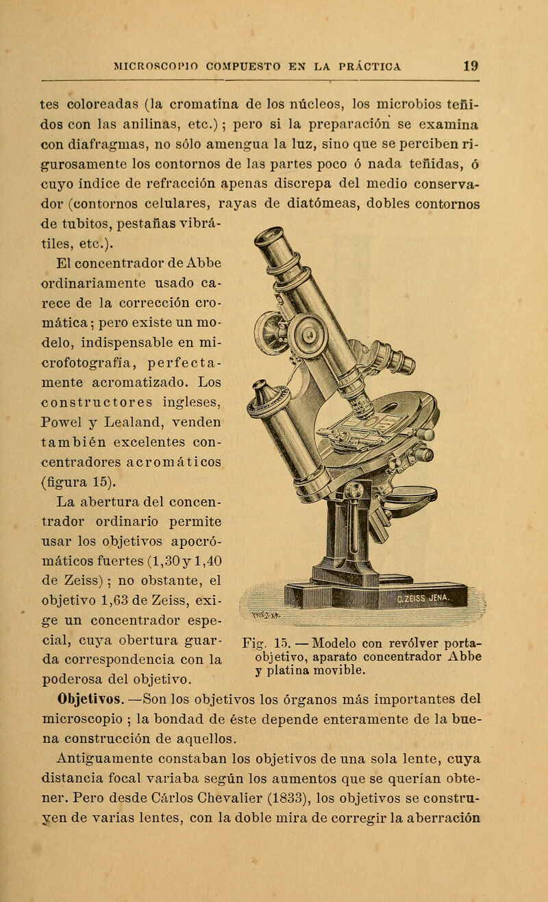 tes coloreadas (la cromatina de los núcleos, los microbios teñi- dos con las anilinas, etc.); pero si la preparación se examina con diafragmas, no sólo amengua la luz, sino que se perciben ri- gurosamente los contornos de las partes poco ó nada teñidas, ó cuyo índice de refracción apenas discrepa del medio conserva- dor (contornos celulares, rayas de diatómeas, dobles contornos de tubitos, pestañas vibrá- tiles, etc.). El concentrador de Abbe ordinariamente usado ca- rece de la corrección cro- mática ; pero existe un mo- delo, indispensable en mi- crofotografía, perfecta- mente acromatizado. Los constructores ingleses, Powel y Lealand, venden también excelentes con- centradores acromáticos (figura 15). La abertura del concen- trador ordinario permite usar los objetivos apocró- máticos fuertes (1,30 y 1,40 de Zeiss); no obstante, el objetivo 1,63 de Zeiss, exi- ge un concentrador espe- cial, cuya obertura guar- da correspondencia con la poderosa del objetivo. Objetivos. —Son los objetivos los órganos más importantes del microscopio ; la bondad de éste depende enteramente de la bue- na construcción de aquellos. Antiguamente constaban los objetivos de una sola lente, cuya distancia focal variaba según los aumentos que se querían obte- ner. Pero desde Carlos Chevalier (1833), los objetivos se constru- yen de varias lentes, con la doble mira de corregir la aberración Fig. 15. — Modelo con revólver porta- objetivo, aparato concentrador Abbe y platina movible.