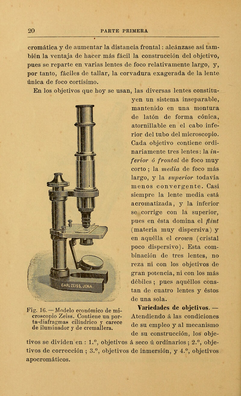cromática y de aumentar la distancia frontal: alcánzase así tam- bién la ventaja de hacer más fácil la construcción del objetivo, pues se reparte en varias lentes de foco relativamente largo, y, por tanto, fáciles de tallar, la corvadura exagerada de la lente única de foco cortísimo. En los objetivos que hoy se usan, las diversas lentes constitu- yen un sistema inseparable, mantenido en una montura de latón de forma cónica, atornillable en el cabo infe- rior del tubo del microscopio. Cada objetivo contiene ordi- nariamente tres lentes: la in- ferior ó frontal de foco muy corto ; la media de foco más largo, y la superior todavía menos convergente. Casi siempre la lente media está acromatizada, y la inferior se corrige con la superior, pues en ésta domina el flint (materia muy dispersiva) y en aquélla el crown (cristal poco dispersivo). Esta com- binación de tres lentes, no reza ni con los objetivos de gran potencia, ni con los más débiles ; pues aquéllos cons- tan de cuatro lentes y éstos de una sola. Variedades de objetivos. — Atendiendo á las condiciones de su empleo y al mecanismo de su construcción, los obje- tivos se dividen en : 1.'', objetivos á seco ú ordinarios; 2.°, obje- tivos de corrección ; 3.°, objetivos de inmersión, y 4.°, objetivos apocromáticos. Fig. 16. — Modelo económico de mi- croscopio Zeiss. Contiene un por- ta-diafragmas cilindrico y carece de iluminador y de cremallera.