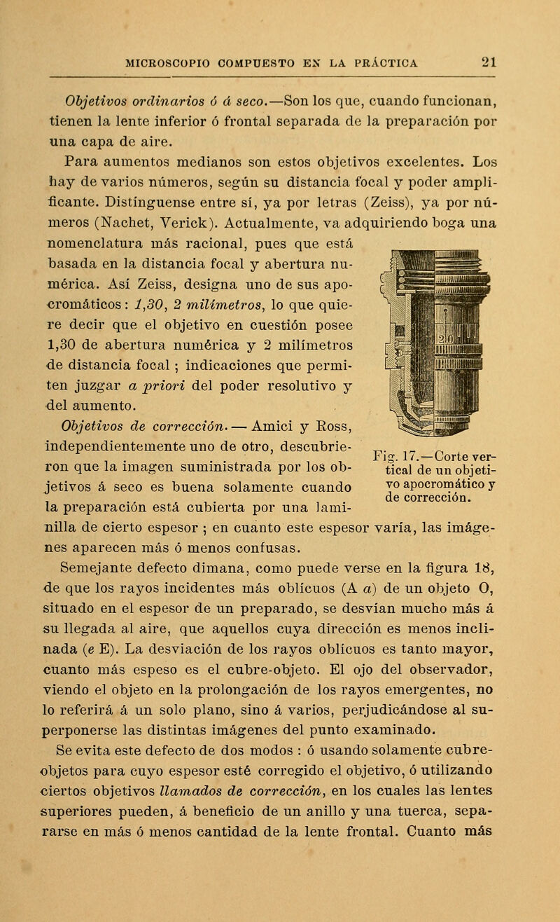 Objetivos ordinarios ó á seco.—Son los que, cuando funcionan, tienen la lente inferior ó frontal separada de la preparación por una capa de aire. Para aumentos medianos son estos objetivos excelentes. Los hay de varios números, según su distancia focal y poder ampli- ficante. Distínguense entre sí, ya por letras (Zeiss), ya por nú- meros (Nachet, Verick). Actualmente, va adquiriendo boga una nomenclatura más racional, pues que está basada en la distancia focal y abertura nu- mérica. Así Zeiss, designa uno de sus apo- cromáticos: 1,30, 2 milímetros, lo que quie- re decir que el objetivo en cuestión posee 1,30 de abertura numérica y 2 milímetros de distancia focal ; indicaciones que permi- ten juzgar a priori del poder resolutivo y del aumento. Objetivos de corrección. — Amici y Ross, Independientemente uno de otro, descubrie- ron que la imagen suministrada por los ob- jetivos á seco es buena solamente cuando la preparación está cubierta por una lami- nilla de cierto espesor ; en cuanto este espesor varía, las imáge- nes aparecen más ó menos confusas. Semejante defecto dimana, como puede verse en la figura 18, de que los rayos incidentes más oblicuos (A a) de un objeto O, situado en el espesor de un preparado, se desvían mucho más á su llegada al aire, que aquellos cuya dirección es menos incli- nada (e E). La desviación de los rayos oblicuos es tanto mayor, cuanto más espeso es el cubre-objeto. El ojo del observador, viendo el objeto en la prolongación de los rayos emergentes, no lo referirá á un solo plano, sino á varios, perjudicándose al su- perponerse las distintas imágenes del punto examinado. Se evita este defecto de dos modos : ó usando solamente cubre- objetos para cuyo espesor esté corregido el objetivo, ó utilizando ciertos objetivos llamados de corrección, en los cuales las lentes superiores pueden, á beneficio de un anillo y una tuerca, sepa- rarse en más ó menos cantidad de la lente frontal. Cuanto más Fig. 17.—Corte ver- tical de un objeti- vo apocrom ático y de corrección.