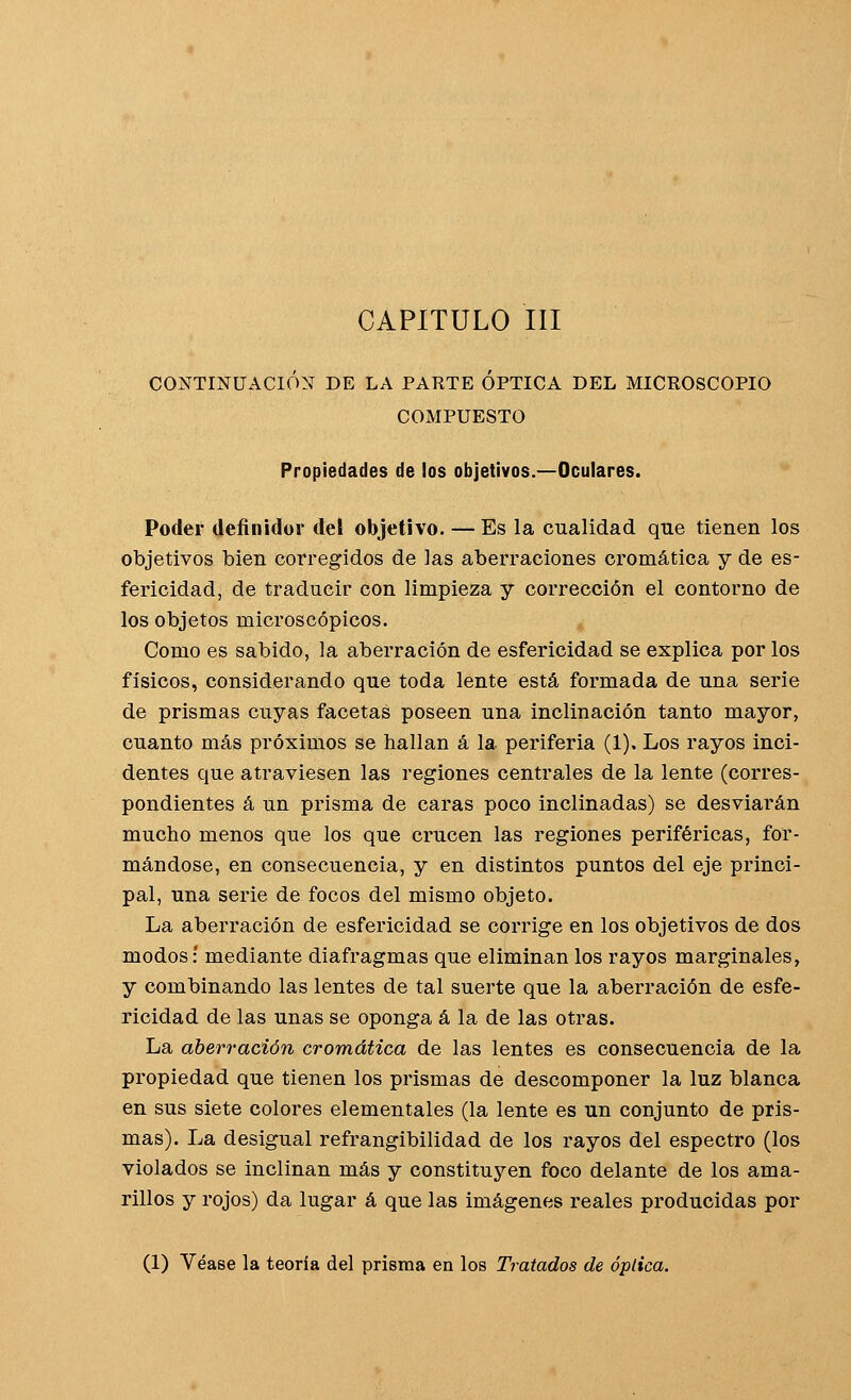 CAPITULO III CONTINUACIÓN DE LA PARTE ÓPTICA DEL MICROSCOPIO COMPUESTO Propiedades de los objetivos.—Oculares. Poder definidor del objetivo. — Es la cualidad que tienen los objetivos bien corregidos de las aberraciones cromática y de es- fericidad, de traducir con limpieza y corrección el contorno de los objetos microscópicos. Como es sabido, la aberración de esfericidad se explica por los físicos, considerando que toda lente está formada de una serie de prismas cuyas facetas poseen una inclinación tanto mayor, cuanto más próximos se hallan á la periferia (1), Los rayos inci- dentes que atraviesen las regiones centrales de la lente (corres- pondientes á un prisma de caras poco inclinadas) se desviarán mucho menos que los que crucen las regiones periféricas, for- mándose, en consecuencia, y en distintos puntos del eje princi- pal, una serie de focos del mismo objeto. La aberración de esfericidad se corrige en los objetivos de dos modos: mediante diafragmas que eliminan los rayos marginales, y combinando las lentes de tal suerte que la aberración de esfe- ricidad de las unas se oponga á la de las otras. La aberración cromática de las lentes es consecuencia de la propiedad que tienen los prismas de descomponer la luz blanca en sus siete colores elementales (la lente es un conjunto de pris- mas). La desigual refrangibilidad de los rayos del espectro (los violados se inclinan más y constituj'^en foco delante de los ama- rillos y rojos) da lugar á que las imágenes reales producidas por (1) Véase la teoría del prisma en los Tratados de óptica.