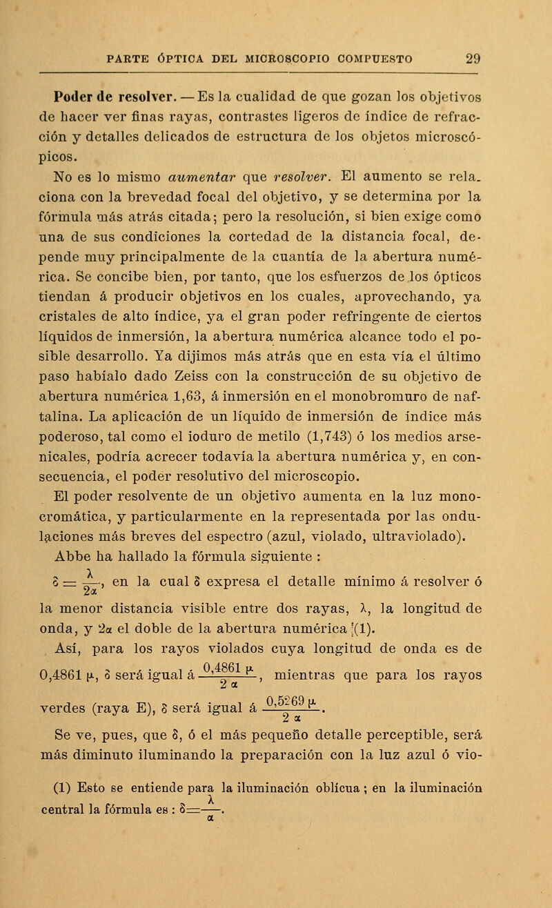 Poder de resolver. —Es la cualidad de que gozan los objetivos de hacer ver finas rayas, contrastes ligeros de índice de refrac- ción y detalles delicados de estructura de los objetos microscó- picos. No es lo mismo aumentar que resolveo\ El aumento se reía, clona con la brevedad focal del objetivo, y se determina por la fórmula más atrás citada; pero la resolución, si bien exige como una de sus condiciones la cortedad de la distancia focal, de- pende muy principalmente de la cuantía de la abertura numé- rica. Se concibe bien, por tanto, que los esfuerzos de los ópticos tiendan á producir objetivos en los cuales, aprovechando, ya cristales de alto índice, ya el gran poder refringente de ciertos líquidos de inmersión, la abertura numérica alcance todo el po- sible desarrollo. Ya dijimos más atrás que en esta vía el último paso habíalo dado Zeiss con la construcción de su objetivo de abertura numérica 1,63, á inmersión en el monobromuro de naf- talina. La aplicación de un líquido de inmersión de índice más poderoso, tal como el ioduro de metilo (1,743) ó los medios arse- nicales, podría acrecer todavía la abertura numérica y, en con- secuencia, el poder resolutivo del microscopio. El poder resolvente de un objetivo aumenta en la luz mono- cromática, y particularmente en la representada por las ondu- laciones más breves del espectro (azul, violado, ultraviolado). Abbe ha hallado la fórmula siguiente : o := -r—, en la cual S expresa el detalle mínimo á resolver ó la menor distancia visible entre dos rayas, X, la longitud de onda, y '2a el doble de la abertura numérica ;(1). Así, para los rayos violados cuya longitud de onda es de 0,4861 [A, o será igual á—'—r——, mientras que para los rayos 2 a verdes (raya E), 8 será igual á ^'^^^^ ^ . 2 a Se ve, pues, que 8, ó el más pequeño detalle perceptible, será más diminuto iluminando la preparación con la luz azul ó vio- (1) Esto se entiende para la iluminación oblicua ; en la iluminación central la fórmula ee : 8:=—. a