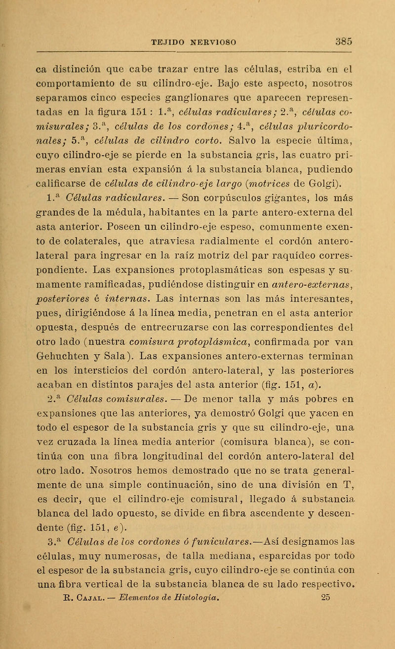 ca distinción que cabe trazar entre las células, estriba en el comportamiento de su cilindro-eje. Bajo este aspecto, nosotros separamos cinco especies ganglionares que aparecen represen- tadas en la figura 151 : l.'^, células radiculares; 2.^, células co- misurales; 3.''^, células de los cordones; 4.^, células lüuricordo- nales; 5.^, células de cilindro corto. Salvo la especie última, cuyo cilindro-eje se pierde en la substancia gris, las cuatro pri- meras envían esta expansión á la substancia blanca, pudiendo calificarse de células de cilindro-eje largo {motrices de Golgi). 1.'^' Células radiculares. — Son corpúsculos gigantes, los más grandes de la médula, habitantes en la parte antero-externa del asta anterior. Poseen un cilindro-eje espeso, comunmente exen- to de colaterales, que atraviesa radialmente el cordón antero- lateral para ingresar en la raíz motriz del par raquídeo corres- pondiente. Las expansiones protoplasmáticas son espesas y su- mamente ramificadas, pudiéndose distinguir en antero-externas, posteriores é internas. Las internas son las más interesantes, pues, dirigiéndose á la línea media, penetran en el asta anterior opuesta, después de entrecruzarse con las correspondientes del otro lado (nuestra comisuraprotoplásmica, confirmada por van Gehuchten y Sala). Las expansiones antero-externas terminan en los intersticios del cordón antero-lateral, y las posteriores acaban en distintos parajes del asta anterior (fig. 151, a). 2.^ Células comisurales. — De menor talla y más pobres en expansiones que las anteriores, ya demostró Golgi que yacen en todo el espesor de la substancia gris y que su cilindro-eje, una vez cruzada la línea media anterior (comisura blanca), se con- tinúa con una fibra longitudinal del cordón antero-lateral del otro lado. Nosotros hemos demostrado que no se trata general- mente de una simple continuación, sino de una división en T, es decir, que el cilindro-eje comisural, llegado á substancia blanca del lado opuesto, se divide en fibra ascendente y descen- dente (fig. 151, e). 3.^ Células de los cordones ó funiculares.—Así designamos las células, muy numerosas, de talla mediana, esparcidas por todo el espesor de la substancia gris, cuyo cilindro-eje se continúa con una fibra vertical de la substancia blanca de su lado respectivo. E. Cajal. — Elementos de Histología. 25