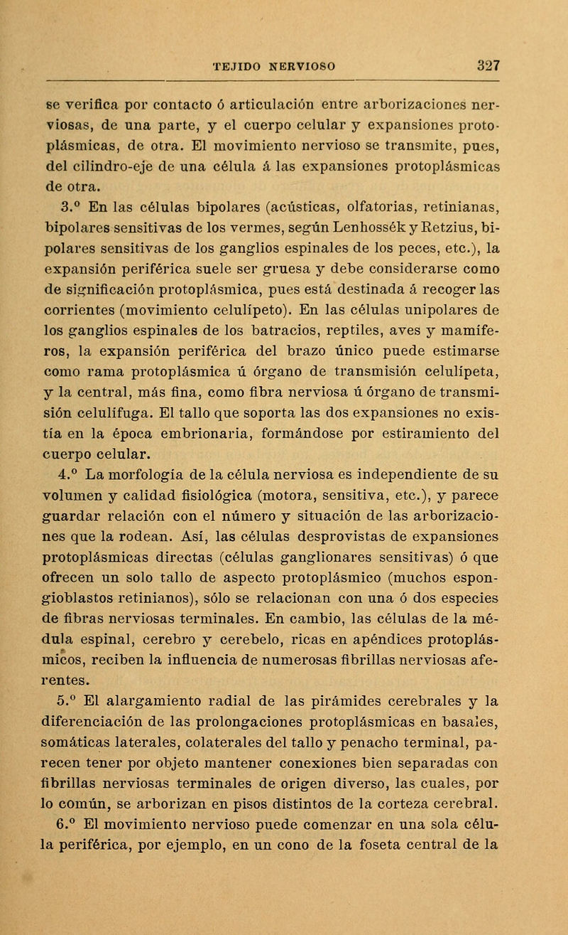 8e verifica por contacto ó articulación entre arborizaciones ner- viosas, de una parte, y el cuerpo celular y expansiones proto- plásmicas, de otra. El movimiento nervioso se transmite, pues, del cilindro-eje de una célula á las expansiones protoplásmicas de otra. 3.*^ En las células bipolares (acústicas, olfatorias, retinianas, bipolares sensitivas de los vermes, según Lenhosséky Retzius, bi- polares sensitivas de los ganglios espinales de los peces, etc.), la expansión periférica suele ser gruesa y debe considerarse como de significación protoplásmica, pues está destinada á recoger las corrientes (movimiento celulipeto). En las células unipolares de los ganglios espinales de los batracios, reptiles, aves y mamífe- ros, la expansión periférica del brazo único puede estimarse como rama protoplásmica ú órgano de transmisión celulípeta, y la central, más fina, como fibra nerviosa ú órgano de transmi- sión celulífuga. El tallo que soporta las dos expansiones no exis- tía en la época embrionaria, formándose por estiramiento del cuerpo celular. 4:.° La morfología de la célula nerviosa es independiente de su volumen y calidad fisiológica (motora, sensitiva, etc.), y parece guardar relación con el número y situación de las arborizacio- nes que la rodean. Asi, las células desprovistas de expansiones protoplásmicas directas (células ganglionares sensitivas) ó que ofrecen un solo tallo de aspecto protoplásmico (muchos espon- gioblastos retiñíanos), sólo se relacionan con una ó dos especies de fibras nerviosas terminales. En cambio, las células de la mé- dula espinal, cerebro y cerebelo, ricas en apéndices protoplás- micos, reciben la influencia de numerosas fibrillas nerviosas afe- rentes. 5.^ El alargamiento radial de las pirámides cerebrales y la diferenciación de las prolongaciones protoplásmicas en básales, somáticas laterales, colaterales del tallo y penacho terminal, pa- recen tener por objeto mantener conexiones bien separadas con fibrillas nerviosas terminales de origen diverso, las cuales, por lo común, se arborizan en pisos distintos de la corteza cerebral. 6. El movimiento nervioso puede comenzar en una sola célu- la periférica, por ejemplo, en un cono de la foseta central de la
