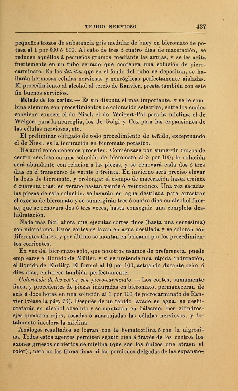 pequeños trozos de substancia gris medular de buey en bicromato de po- tasa al 1 por 300 ó 500. Al cabo de tres ó cuatro días de maceración, se reducen aquéllos á pequeños grumos mediante las agujas, y se les agita fuertemente en un tubo cerrado que contenga una solución de picro- carminato. En los detritus qye en el fondo del tubo se depositan, se ha- llarán hermosas células nerviosas y neuróglicas perfectamente aisladas. El procedimiento al alcohol al tercio de Ranvier, presta también con este fin buenos servicios. Método de los cortes.— Es sin disputa el más importante, y se le com- bina siempre con procedimientos de coloración selectiva, entre los cuales ■conviene conocer el de Nissl, el de Weigert-Pal para la mielina, el de Weigert para la neuroglia, los de Golgi y Cox para las expansiones de las células nerviosas, etc. El preliminar obligado de todo procedimiento de teñido, exceptuando ■el de Nissl, es la induración en bicromato potásico. He aquí cómo debemos proceder: Comiénzase por sumergir trozos de centro nervioso en una solución de bicromato al 3 por 100; la solución será abundante con relación á las piezas, y se renovará cada dos ó tres días en el transcurso de veinte ó treinta. En invierno será preciso elevar la dosis de bicromato, y prolongar el tiempo de maceración hasta treinta <3 cuarenta días; en verano bastan veinte ó veinticinco. Una vez sacadas las piezas de esta solución, se lavarán en agua destilada para arrastrar el exceso de bicromato y se sumergirán tres ó cuatro días en alcohol fuer- te, que se renovará dos ó tres veces, hasta conseguir una completa des- hidratación. Nada más fácil ahora que ejecutar cortes finos (hasta una centésima) con microtomo. Estos cortes se lavan en agua destilada y se coloran con diferentes tintes, y por último se montan en bálsamo por los procedimien- tos corrientes. En vez del bicromato solo, que nosotros usamos de preferencia, puede emplearse el líquido de Müller, y si se pretende una rápida induración, el liquido de Ehrliky. El formol al 10 por 100, actuando durante ocho ó diez días, endurece también perfectamente. Coloración de los cortes con picro-carminato:—Loa cortes, sumamente finos, y procedentes de piezas induradas en bicromato, permanecerán de seis á doce horas en una solución al 1 por 100 de picrocarminato de Ean- vier (véase la pág. 73). Después de un rápido lavado en agua, se deshi- dratarán en alcohol absoluto y se montarán en bálsamo. Los cilindros- ejes quedarán rojos, rosadas ó anaranjadas las células nerviosas, y to- talmente incolora la mielina. Análogos resultados se logran con la hematoxilina ó con la nigrosi- na. Todos estos agentes permiten seguir bien á través de los centros los axones gruesos cubiertos de mielina (que son los únicos que atraen el color) ; pero no las fibras finas ni las porciones delgadas de las expansio-