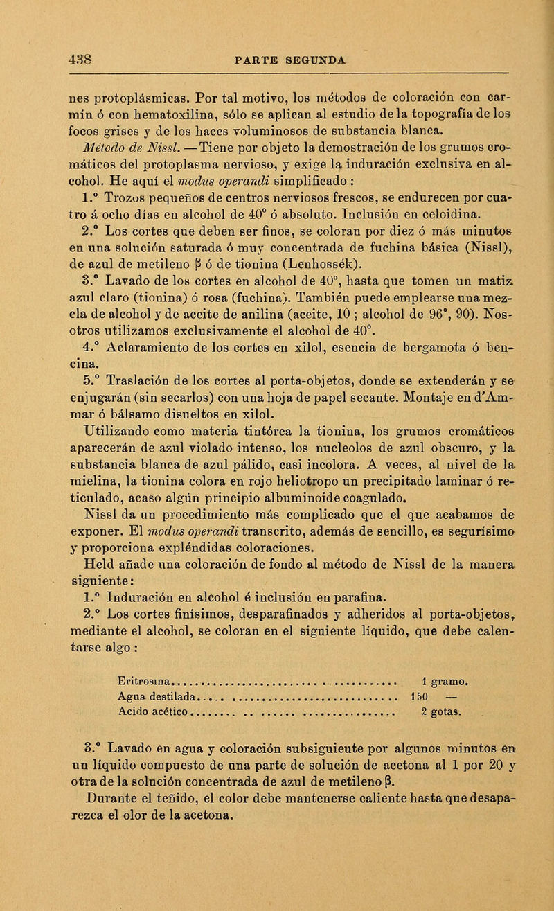 nes protoplásmicas. Por tal motivo, los métodos de coloración con car- rain ó con hematoxilina, sólo se aplican al estudio déla topografía de los focos grises y de los haces voluminosos de substancia blanca. Método de Nissl. —Tiene por objeto la demostración de los grumos cro- máticos del protoplasma nervioso, y exige la induración exclusiva en al- cohol. He aquí el modus operandi simplificado : 1. Trozos pequeños de centros nerviosos frescos, se endurecen por cua- tro á ocho días en alcohol de 40° ó absoluto. Inclusión en celoidina. 2.° Los cortes que deben ser finos, se coloran por diez ó más minutos en una solución saturada ó muy concentrada de fuchina básica (Nissl),. de azul de metileno P ó de tionina (Lenhossék). 3.° Lavado de los cortes en alcohol de 40°, hasta que tomen un matiz, azul claro (tionina) ó rosa (fuchina). También puede emplearse una mez- cla de alcohol y de aceite de anilina (aceite, 10 ; alcohol de 96°, 90). Nos- otros utilizamos exclusivamente el alcohol de 40°. 4.° Aclaramiento de los cortes en xilol, esencia de bergamota ó ben- cina. 5.° Traslación de los cortes al porta-objetos, donde se extenderán y se enjugarán (sin secarlos) con una hoja de papel secante. Montaje en d'Am- mar ó bálsamo disueltos en xilol. Utilizando como materia tintórea la tionina, los grumos cromáticos aparecerán de azul violado intenso, los nucléolos de azul obscuro, y la substancia blanca de azul pálido, casi incolora. A veces, al nivel de la mielina, la tionina colora en rojo heliotropo un precipitado laminar ó re- ticulado, acaso algún principio albuminoide coagulado. Nissl da un procedimiento más complicado que el que acabamos de exponer. El modus operandi transcrito, además de sencillo, es segurísimo y proporciona expléndidas coloraciones. Held añade una coloración de fondo al método de Nissl de la manera^ siguiente: 1.° Induración en alcohol é inclusión en parafina. 2.° Los cortes finísimos, desparafinados y adheridos al porta-objetos,, mediante el alcohol, se coloran en el siguiente líquido, que debe calen- tarse algo : Eritrosina 1 gramo. Agua destilada 150 — Acido acético 2 gotas. 3.° Lavado en agua y coloración subsiguiente por algunos minutos en un líquido compuesto de una parte de solución de acetona al 1 por 20 y otra de la solución concentrada de azul de metileno p. Durante el teñido, el color debe mantenerse caliente hasta que desapa- rezca el olor de la acetona.