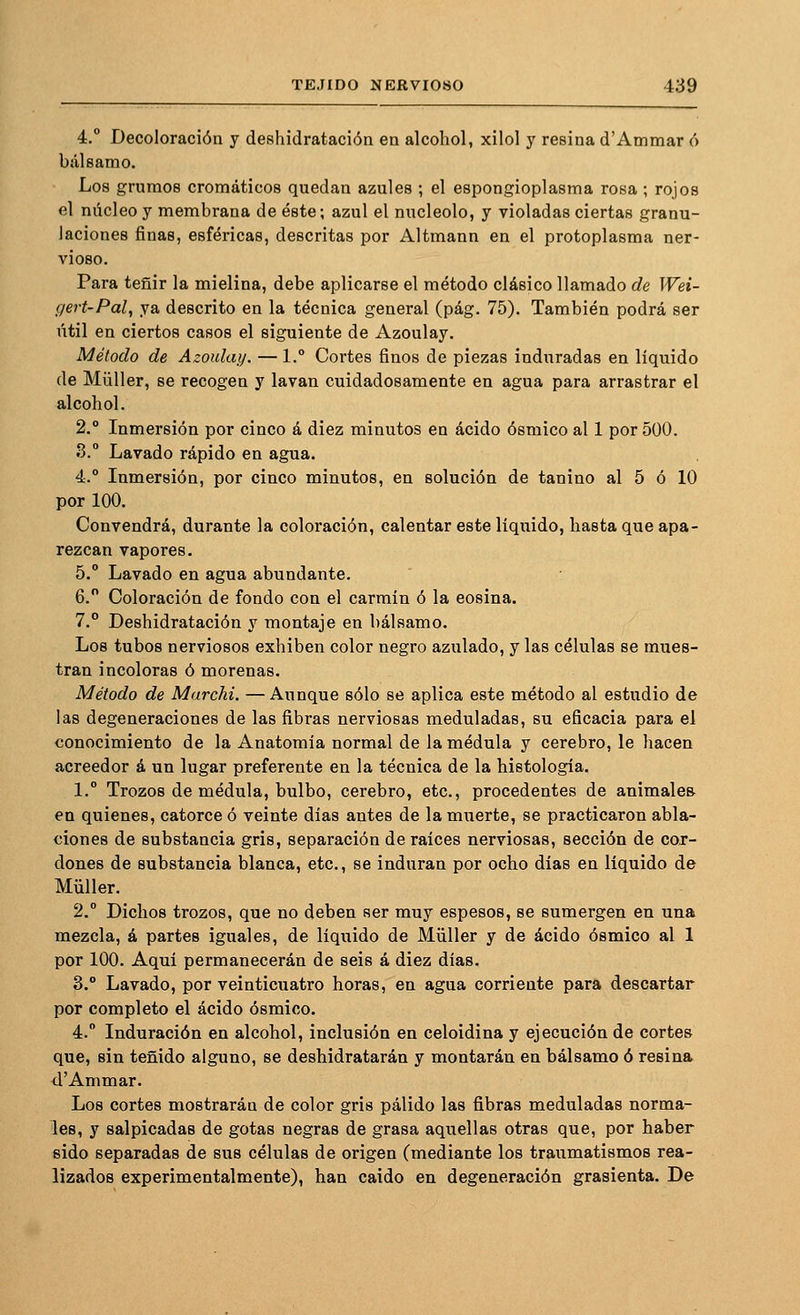 4.° Decoloración y deshidratación en alcohol, xilol y resina d'Ammar ó bálsamo. Los grumos cromáticos quedan azules ; el espongioplasma rosa ; rojos el núcleo y membrana de éste; azul el nucléolo, y violadas ciertas granu- laciones finas, esféricas, descritas por Altmann en el protoplasma ner- vioso. Para teñir la mielina, debe aplicarse el método clásico llamado de Wei- gert-Pal, ya descrito en la técnica general (pág. 75). También podrá ser útil en ciertos casos el siguiente de Azoulay. Método de Azoulay. — 1.° Cortes finos de piezas induradas en líquido de Müller, se recogen y lavan cuidadosamente en agua para arrastrar el alcohol. 2.° Inmersión por cinco á diez minutos en ácido ósmico al 1 por 500. 3. Lavado rápido en agua. á.° Inmersión, por cinco minutos, en solución de tanino al 5 ó 10 por 100. Convendrá, durante la coloración, calentar este líquido, hasta que apa- rezcan vapores. 5, Lavado en agua abundante. 6. Coloración de fondo con el carmín ó la eosina. 7.° Deshidratación y montaje en bálsamo. Los tubos nerviosos exhiben color negro azulado, y las células se mues- tran incoloras ó morenas. Método de Marchi. —Aunque sólo se aplica este método al estudio de las degeneraciones de las fibras nerviosas meduladas, su eficacia para el conocimiento de la Anatomía normal de la médula y cerebro, le hacen acreedor á un lugar preferente en la técnica de la histología. 1.° Trozos de médula, bulbo, cerebro, etc., procedentes de animales en quienes, catorce ó veinte días antes de la muerte, se practicaron abla- ciones de substancia gris, separación de raíces nerviosas, sección de cor- dones de substancia blanca, etc., se induran por ocho días en líquido de Müller. 2,° Dichos trozos, que no deben ser muy espesos, se sumergen en una mezcla, á partes iguales, de líquido de Müller y de ácido ósmico al 1 por 100. Aqní permanecerán de seis á diez días. 3. Lavado, por veinticuatro horas, en agua corriente para descartar por completo el ácido ósmico. 4. Induración en alcohol, inclusión en celoidina y ejecución de cortes que, sin teñido alguno, se deshidratarán y montarán en bálsamo ó resina tl'Ammar. Los cortes mostrarán de color gris pálido las fibras meduladas norma- les, y salpicadas de gotas negras de grasa aquellas otras que, por haber sido separadas de sus células de origen (mediante los traumatismos rea- lizados experimentalmente), han caído en degeneración grasicnta. De