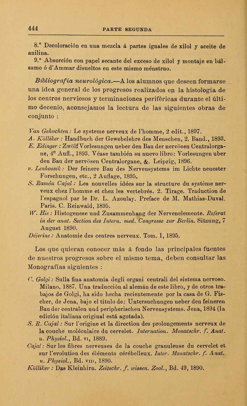 8.° Decoloración en una mezcla á partes iguales de xilol y aceite de anilina. 9.° Absorción con papel secante del exceso de xilol y montaje en bál- samo ó d'Ammar disueltos en este mismo menstruo. Bibliografía neurológica.—A los alumnos que deseen formarse una idea general de los progresos realizados en la histología de los centros nerviosos y terminaciones periféricas durante el últi- mo decenio, aconsejamos la lectura de las siguientes obras de conjunto : Van Gehuchten: Le systeme nerveux de l'homme, 2 edit., 1897. A. Kolliker: Handbuch der Gewebelehre des Menschen, 2. Band., 1893. E. Edinger : Zwolf Vorlesungen ueber den Bau der nervosen Centralorga- ne, 4® Aufl., 1893. Véase también su nuevo libro: Vorlesungenuber den Bau der nervosen Centralorgane, &. Leipzig, 1896. V. Lenhossék: Der feinere Bau des Nervensystems im Lichte neuester Forschungen, etc., 2 Auflage, 1895. S. Ramón Cajal: Les nouvelles idees sur la structure du systeme ner- veux chez l'homme et chez les vertebres. 2. Tirage. Traduction de l'espagnol par le Dr. L. Azoulay. Preface de M. Mathias-Duval. Paris. C. Keinwald, 1895. W. His: Histogenese und Zusammenhang der Nervenelemente. Referat in der anal. Section des Intern. med. Congresse zur Berlín. Sitzung, 7 August 1890. Déjerine : Auatomie des centres nerveux. Tom. I, 1895. Los que quieran conocer más á fondo las principales fuentes de nuestros progresos sobre el mismo tema, deben consultar las Monografías siguientes : f'. Golgi: Sulla fina anatomía degli organi centrali del sistema nervoso. Milano, 1887. Una traducción al alemán de este libro, y de otros tra- bajos de Grolgi, ha sido hecha recientemente por la casa de G. Fis- cher, de Jena, bajo el título de: Untersuchungen ueber denfeineren Bau der centralen und peripherischen Nervensystems. Jena, 1894 (la edición italiana original está agotada). S. R. Cajal: Sur l'origine et la direction des prolongements nerveux de la conche moléculaire du cervelet. Ínternation. Monatschr. f. Anat. u. Ph¡/siol.,Bá..vi, 1889. Cajal: Sur les fibres nerveuses de la conche granúlense du cervelet et sur l'evolutioa des éléments cérébelleux. ínter. Monatschr. f. Anat. u. Physiol., Bd. viii, 1890. Kolliker : Das Kleinhirn. Zeitschr. f. wissen. Zooh, Bd. 49,1890.