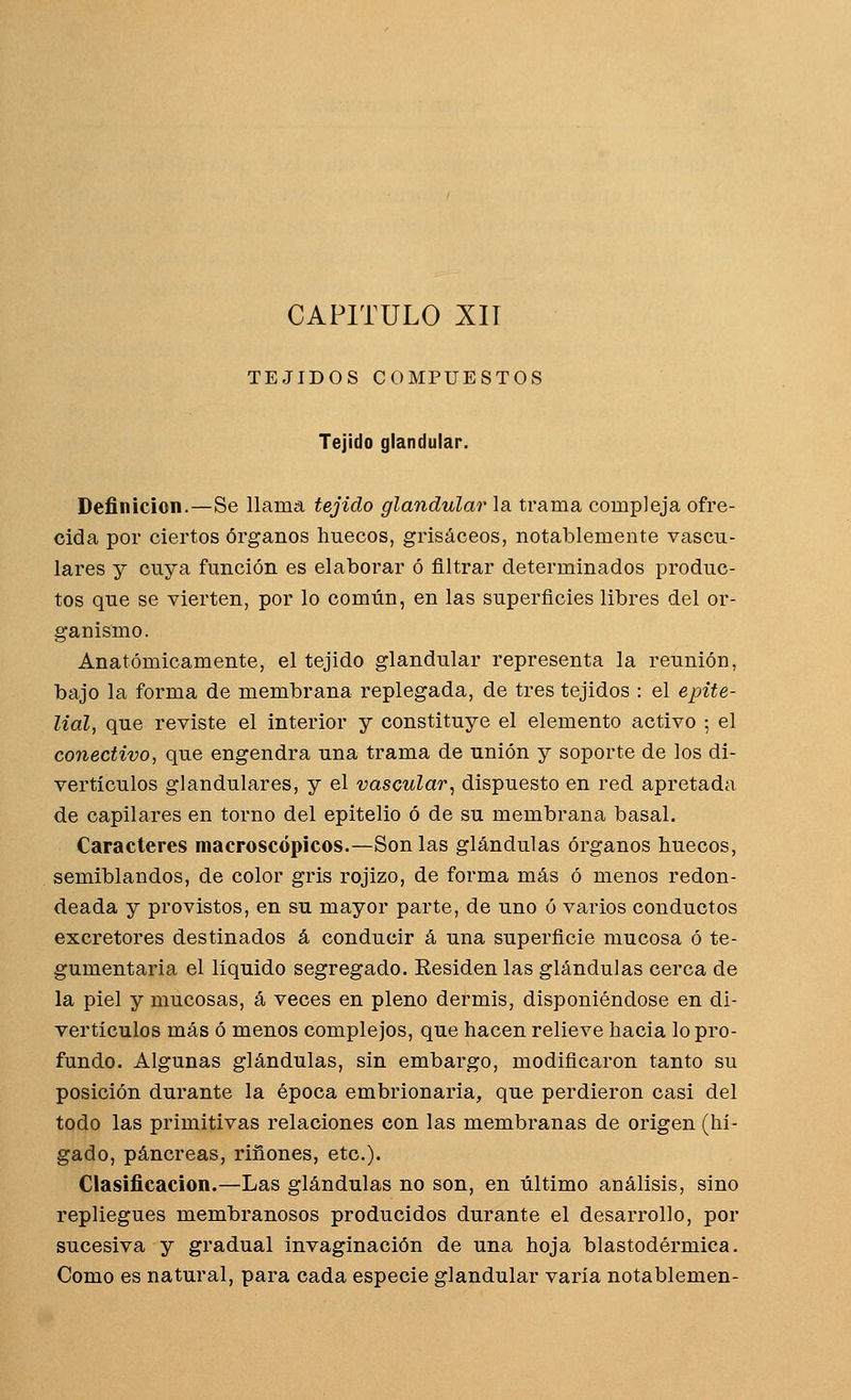 CAPITULO XIÍ TEJIDOS COMPUESTOS Tejido glandular. Definición.—Se llama tejido glandular la trama compleja ofre- cida por ciertos órganos huecos, grisáceos, notablemente vascu- lares y cuya función es elaborar ó filtrar determinados produc- tos que se vierten, por lo común, en las superficies libres del or- ganismo. Anatómicamente, el tejido glandular representa la reunión, bajo la forma de membrana replegada, de tres tejidos : el epite- lial, que reviste el interior y constituye el elemento activo ; el conectivo, que engendra una trama de unión y soporte de los di- vertí culos glandulares, y el vascular^ dispuesto en red apretada de capilares en torno del epitelio ó de su membrana basal. Caracteres macroscópicos.—Son las glándulas órganos huecos, semiblandos, de color gris rojizo, de forma más ó menos redon- deada y provistos, en su mayor parte, de uno ó varios conductos excretores destinados á conducir á una superficie mucosa ó te- gumentaria el líquido segregado. Residen las glándulas cerca de la piel y mucosas, á veces en pleno dermis, disponiéndose en di- vertículos más ó menos complejos, que hacen relieve hacia lo pro- fundo. Algunas glándulas, sin embargo, modificaron tanto su posición durante la época embrionaria, que perdieron casi del todo las primitivas relaciones con las membranas de origen (hí- gado, páncreas, ríñones, etc.). Clasificación.—Las glándulas no son, en último análisis, sino repliegues membranosos producidos durante el desarrollo, por sucesiva y gradual invaginación de una hoja blastodérmíca. Como es natural, para cada especie glandular varía notablemen-