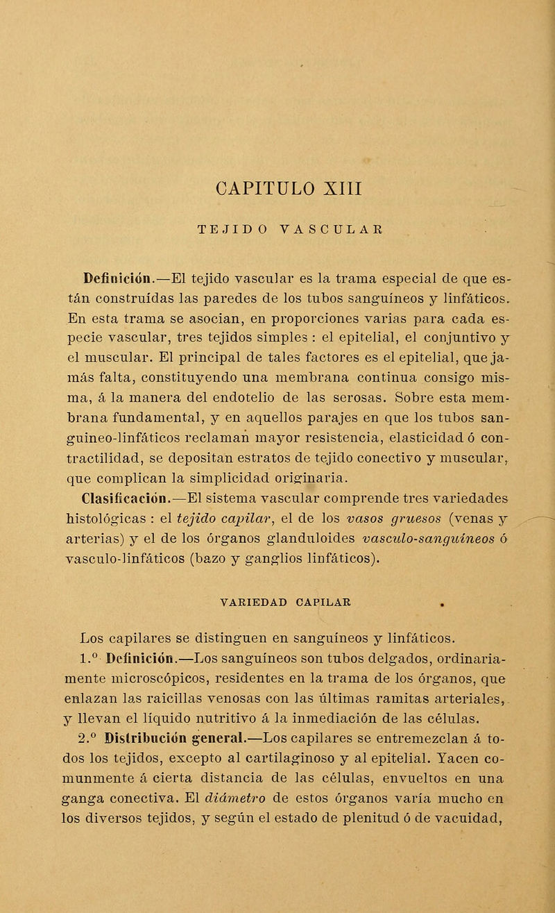 CAPITULO XIII TEJIDO VASCULAR Definición.—El tejido vascular es la trama especial de que es- tán construidas las paredes de los tubos sanguíneos y linfáticos. En esta trama se asocian, en proporciones varias para cada es- pecie vascular, tres tejidos simples : el epitelial, el conjuntivo y el muscular. El principal de tales factores es el epitelial, queja- más falta, constituyendo una membrana continua consigo mis- ma, á la manera del endotelio de las serosas. Sobre esta mem- brana fundamental, y en aquellos parajes en que los tubos san- guineo-linfáticos reclaman mayor resistencia, elasticidad ó con- tractilidad, se depositan estratos de tejido conectivo y muscular, que complican la simplicidad originaria. Clasificación.—El sistema vascular comprende tres variedades histológicas : el tejido capilar, el de los vasos gruesos (venas y arterias) y el de los órganos glanduloides vásculo-sanguíneos ó vásculo-linfáticos (bazo y ganglios linfáticos). VARIEDAD CAPILAR Los capilares se distinguen en sanguíneos y linfáticos. 1.° Definición.—Los sanguíneos son tubos delgados, ordinaria- mente microscópicos, residentes en la trama de los órganos, que enlazan las raicillas venosas con las últimas ramitas arteriales, y llevan el líquido nutritivo á la inmediación de las células. 2.° Dislribución general.—Los capilares se entremezclan á to- dos los tejidos, excepto al cartilaginoso y al epitelial. Yacen co- munmente á cierta distancia de las células, envueltos en una ganga conectiva. El diámetro de estos órganos varía mucho en los diversos tejidos, y según el estado de plenitud ó de vacuidad.